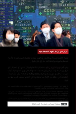 ‫ي‬�‫وتش‬ ،‫كات‬ ‫ش‬�‫وال‬ ‫اد‬‫ر‬‫ف‬‫أ‬‫ال‬ ‫ن‬ ‫ي‬�‫ب‬ ‫تتم‬ ‫وعمليات‬ ‫صفقات‬ ‫من‬ ‫التجارية‬ ‫عمال‬‫أ‬‫ال‬ ‫إىل‬ ‫يرمز‬ )Business to Consumer – B2C( ‫مفهوم‬ .27
.‫ونية‬ ‫ت‬�‫لك‬‫إ‬‫ال‬ ‫المنصات‬ ‫أو‬ ‫المتاجر‬ ‫خالل‬ ‫من‬ ‫اليومية‬ ‫اء‬ ‫ش‬�‫وال‬ ‫البيع‬ ‫لعمليات‬
‫بعملية‬ ‫وتنتهي‬ ‫تجاري‬ ‫تبادل‬ ‫عنها‬ ‫وينجم‬ ‫كات‬ ‫ش‬�‫ال‬ ‫ن‬ ‫ي‬�‫ب‬ ‫تتم‬ ‫ي‬
‫ت‬�‫ال‬ ‫التجارية‬ ‫عمال‬‫أ‬‫ال‬ ‫إىل‬ ‫يرمز‬ ‫فهو‬ )Business to Business( ‫مفهوم‬ ‫أما‬
‫أولية‬ ‫كمواد‬ ‫تدخل‬ ‫قد‬ ‫ي‬
‫ت‬�‫وال‬ ً‫ا‬‫نسبي‬ ‫ة‬ ‫ي‬�‫كب‬ ‫وكميات‬ ‫تنافسية‬ ‫وأسعار‬ ‫ات‬‫ز‬ ‫ي‬�‫بم‬ ‫النموذج‬ ‫هذا‬ ‫ي‬
‫ف‬� ‫عمال‬‫أ‬‫ال‬ ‫ز‬ ‫ي‬�‫وتتم‬ .‫المنتج‬ ‫وشحن‬ ‫والتحصيل‬ ‫الدفع‬
. ‫ن‬ ‫ي‬�‫للمستهلك‬ ‫البيع‬ ‫بإعادة‬ ‫يقومن‬ ‫الذين‬ ‫والجملة‬ ‫ئة‬‫ز‬‫التج‬ ‫تجارة‬ ‫مع‬ ‫كعالقات‬ ‫أو‬ ،‫المنتجات‬ ‫تصنيع‬ ‫ي‬
‫ف‬�
‫الحكومية‬ ‫يات‬ ‫ت‬�‫المش‬ ‫إىل‬ ‫ي‬�‫وتش‬ ‫والحكومات‬ ‫كات‬ ‫ش‬�‫ال‬ ‫ن‬ ‫ي‬�‫ب‬ ‫تتم‬ ‫ي‬
‫ت‬�‫ال‬ ‫التجارية‬ ‫عمال‬‫أ‬‫ال‬ ‫إىل‬ ‫يرمز‬ ‫فهو‬ )Business to Government( ‫مفهوم‬
.‫الخدمات‬ ‫أو‬ ‫للمنتجات‬
117‫ّﺑﺔ‬‫ﻛ‬‫ُﺭ‬‫ﻤ‬‫ﺍﻟ‬ ‫ﺍﻷﺯﻣﺎﺕ‬ ‫ﻭﻃﺄﺓ‬ ‫ﺗﺤﺖ‬ ‫ﺍﻟﻌﺮﺑﻲ‬ ‫ﺍﻻﻗﺘﺼﺎﺩ‬ ‫ﻣﺴﺘﻘﺒﻞ‬
‫االقتصادية‬ ‫المنظومة‬ ‫انهيار‬ ‫كيفية‬
‫وضاع‬‫أ‬‫لل‬ ‫كنتيجة‬ ‫ي‬
‫ئ‬�‫الجز‬ ‫االقتصاد‬ ‫مكونات‬ ‫انهيار‬ ‫أي‬ ‫سفل‬‫أ‬‫ال‬ ‫من‬ ‫يبدأ‬ ‫االقتصادي‬ ‫االنهيار‬
.‫عليها‬ ‫تؤثر‬ ‫ي‬
‫ت‬�‫ال‬ ‫الخارجية‬ ‫العامة‬ ‫والسياسات‬ ‫المحيطة‬
‫ي‬
‫ت‬�‫ال‬ ‫العمليات‬ ‫أي‬ ، ‫ي‬‫أساس‬ ‫بشكل‬ ‫التجارية‬ ‫العمليات‬ ‫مكونات‬ ‫ي‬
‫ف‬� ‫االنهيار‬ ‫يكون‬ ،‫آخر‬ ‫وبقول‬
‫كات؛‬ ‫ش‬�‫وال‬ ‫الحكومة‬ ‫ن‬ ‫ي‬�‫وب‬ ‫البعض‬ ‫بعضها‬ ‫كات‬ ‫ش‬�‫ال‬ ‫ن‬ ‫ي‬�‫وب‬ ‫ن‬ ‫ي‬�‫والمستهلك‬ ‫الباعة‬ ‫ن‬ ‫ي‬�‫ب‬ ‫تجري‬
‫النماذج‬ ‫ذات‬ ‫وهي‬ .)G2B(‫و‬ )B2B(‫و‬ )B2C( ‫بـ‬ ‫عليها‬ ‫يصطلح‬ ‫ي‬
‫ت‬�‫ال‬ ‫عمال‬‫أ‬‫ال‬ ‫نماذج‬ ‫وهي‬
‫لمواجهة‬ ‫الدول‬ ‫معظم‬ ‫اتخذتها‬ ‫ي‬
‫ت‬�‫ال‬ ‫االحتياطية‬ ‫اءات‬‫ر‬‫ج‬‫إ‬‫ال‬ ‫من‬ ‫اختلت‬ ‫ي‬
‫ت‬�‫ال‬ ‫والمكونات‬
.‫الوباء‬
27
 