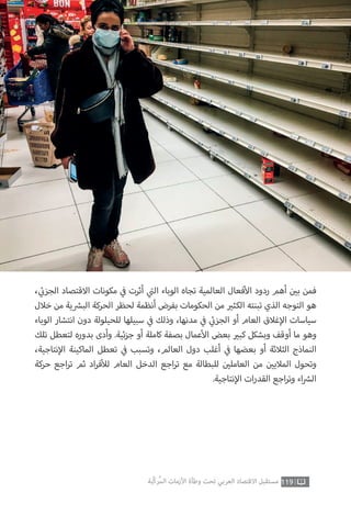 119‫ّﺑﺔ‬‫ﻛ‬‫ُﺭ‬‫ﻤ‬‫ﺍﻟ‬ ‫ﺍﻷﺯﻣﺎﺕ‬ ‫ﻭﻃﺄﺓ‬ ‫ﺗﺤﺖ‬ ‫ﺍﻟﻌﺮﺑﻲ‬ ‫ﺍﻻﻗﺘﺼﺎﺩ‬ ‫ﻣﺴﺘﻘﺒﻞ‬
، ‫ي‬
‫ئ‬�‫الجز‬ ‫االقتصاد‬ ‫مكونات‬ ‫ي‬
‫ف‬� ‫أثرت‬ ‫ي‬
‫ت‬�‫ال‬ ‫الوباء‬ ‫تجاه‬ ‫العالمية‬ ‫فعال‬‫أ‬‫ال‬ ‫ردود‬ ‫أهم‬ ‫ن‬ ‫ي‬�‫ب‬ ‫فمن‬
‫خالل‬ ‫من‬ ‫ية‬ ‫ش‬�‫الب‬ ‫الحركة‬ ‫لحظر‬ ‫أنظمة‬ ‫بفرض‬ ‫الحكومات‬ ‫من‬ ‫ي‬�‫الكث‬ ‫تبنته‬ ‫الذي‬ ‫التوجه‬ ‫هو‬
‫الوباء‬ ‫انتشار‬ ‫دون‬ ‫للحيلولة‬ ‫سبيلها‬ ‫ي‬
‫ف‬� ‫وذلك‬ ،‫مدنها‬ ‫ي‬
‫ف‬� ‫ي‬
‫ئ‬�‫الجز‬ ‫أو‬ ‫العام‬ ‫غالق‬‫إ‬‫ال‬ ‫سياسات‬
‫تلك‬ ‫لتعطل‬ ‫بدوره‬ ‫وأدى‬ .‫ئية‬‫ز‬‫ج‬ ‫أو‬ ‫كاملة‬ ‫بصفة‬ ‫عمال‬‫أ‬‫ال‬ ‫بعض‬ ‫ي‬�‫كب‬ ‫وبشكل‬ ‫أوقف‬ ‫ما‬ ‫وهو‬
،‫نتاجية‬‫إ‬‫ال‬ ‫الماكينة‬ ‫تعطل‬ ‫ي‬
‫ف‬� ‫وتسبب‬ ،‫العالم‬ ‫دول‬ ‫أغلب‬ ‫ي‬
‫ف‬� ‫بعضها‬ ‫أو‬ ‫الثالثة‬ ‫النماذج‬
‫حركة‬ ‫اجع‬‫ر‬‫ت‬ ‫ثم‬ ‫اد‬‫ر‬‫ف‬‫أ‬‫لل‬ ‫العام‬ ‫الدخل‬ ‫اجع‬‫ر‬‫ت‬ ‫مع‬ ‫للبطالة‬ ‫ن‬ ‫ي‬�‫العامل‬ ‫من‬ ‫ن‬ ‫ي‬�‫المالي‬ ‫وتحول‬
.‫نتاجية‬‫إ‬‫ال‬ ‫ات‬‫ر‬‫القد‬ ‫اجع‬‫ر‬‫وت‬ ‫اء‬ ‫ش‬�‫ال‬
 