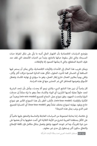 ‫حبات‬ ‫اط‬‫ر‬‫انف‬ ‫شكل‬ ‫عىل‬ ‫ي‬
‫ت‬�‫يأ‬ ‫ما‬ ‫أشبه‬ ‫ي‬‫المال‬ ‫االنهيار‬ ‫بأن‬ ‫االقتصادية‬ ‫اسات‬‫ر‬‫الد‬ ‫وتوضح‬
‫عند‬ ‫تقف‬ ‫ي‬
‫ت‬�‫ال‬ ‫ضعف‬‫أ‬‫ال‬ ‫الحبات‬ ‫من‬ ‫وتبدأ‬ ،‫بالتتابع‬ ‫حباتها‬ ‫سقوط‬ ‫تتاىل‬ ‫ي‬
‫ت‬�‫وال‬ ،‫المسبحة‬
.‫نفالت‬‫إ‬‫وال‬ ‫إال‬ ‫الصمود‬ ‫يمكنها‬ ‫ال‬ ‫ي‬
‫ت‬�‫وال‬ ،‫المنقطع‬ ‫الخيط‬ ‫طرف‬
‫فيها‬ ‫يستمر‬ ‫أن‬ ‫يمكن‬ ‫ي‬
‫ت‬�‫وال‬ ،‫االقتصادية‬ ‫زمات‬‫أ‬‫وال‬ ‫حداث‬‫أ‬‫ال‬ ‫إىل‬ ‫المثال‬ ‫هذا‬ ‫تقريب‬ ‫ويمكن‬
، ‫ث‬�‫وأك‬ ‫ث‬�‫أك‬ ‫كات‬ ‫ش‬� ‫المدمرة‬ ‫الدائرة‬ ‫هذه‬ ‫لتأكل‬ ،‫الحلول‬ ‫تأخرت‬ ‫كلما‬ ‫الخسائر‬ ‫أي‬ ‫التساقط‬
‫وتعطل‬ ‫للكساد‬ ‫نهايته‬ ‫ي‬
‫ف‬� ‫سيؤدي‬ ‫ما‬ ‫وهو‬ ،‫العمل‬ ‫إطار‬ ‫خارج‬ ‫العمال‬ ‫ن‬ ‫ي‬�‫بمالي‬ ً‫ا‬‫يومي‬ ‫وتلقي‬
.‫اسة‬‫ر‬‫الد‬ ‫هذه‬ ‫ي‬
‫ف‬� ‫منها‬ ‫التحذير‬ ‫تم‬ ‫ي‬
‫ت‬�‫ال‬ ‫للمخاطر‬ ‫وتعرضها‬ ‫سواق‬‫أ‬‫ال‬
‫ية‬ ‫ش‬�‫الب‬ ‫تتحد‬ ‫بأن‬ ‫ونأمل‬ ،‫يحدث‬ ‫أال‬ ‫نرجو‬ ‫والذي‬ ‫ء‬ ‫ي‬‫الس‬ ‫التتابع‬ ‫هذا‬ ‫ن‬ ‫ي‬�‫نب‬ ‫أن‬ ً‫ا‬‫واجب‬ ‫كان‬
‫صدقت‬ ‫إن‬ ً‫ا‬‫ممكن‬ ‫اه‬‫ر‬‫ن‬ ‫ما‬ ‫وهو‬ ،ً‫ا‬‫مع‬ ‫والكساد‬ ‫الوباء‬ ‫أي‬ ‫ين؛‬ّ َ‫ش‬�‫ال‬ ‫جنبها‬ُ‫ت‬ ‫عملية‬ ً‫ال‬‫حلو‬ ‫لتجد‬
‫عن‬ ً‫ا‬‫وبعيد‬ )win-win model( ‫للجميع‬ ‫النجاح‬ :‫عمل‬ ‫نموذج‬ ‫وفق‬ ،‫الجهود‬ ‫واتحدت‬ ‫النوايا‬
‫نموذج‬ ‫هو‬ ‫ي‬�‫خ‬‫أ‬‫ال‬ ‫النموذج‬ ‫هذا‬ ‫بأن‬ ‫الظن‬ ‫فأغلب‬ ،)win-lose model( ‫قصاء‬‫إ‬‫وال‬ ‫نانية‬‫أ‬‫ال‬
.‫للجميع‬ ‫الخسارة‬ ‫أي‬ )lose-lose model( ‫وهو‬ ً‫ا‬‫تمام‬ ‫مختلف‬ ‫لنموذج‬ ‫بنهايته‬ ‫ويقود‬ ‫خادع‬
‫النتيجة؟‬ ‫هذه‬ ‫بمثل‬ ‫يرغب‬ ‫الذي‬ ‫فمن‬
‫أو‬ ً‫ا‬‫عالمي‬ ‫عليها‬ ‫والمتفق‬ ‫والحاسمة‬ ‫العاجلة‬ ‫السياسات‬ ‫من‬ ‫لمجموعة‬ ‫بحاجة‬ ‫إننا‬ ،‫خالصة‬ ‫ي‬
‫ف‬�
‫عىل‬ ‫بعضها‬ ‫أو‬ ‫بنا‬ ‫خطوبها‬ ‫ألمت‬ ‫ي‬
‫ت‬�‫ال‬ ‫الثالثية‬ ‫زمة‬‫أ‬‫ال‬ ‫من‬ ‫لنخرج‬ ‫العربية‬ ‫بمنطقتنا‬ ‫قل‬‫أ‬‫ال‬ ‫عىل‬
‫صالح‬‫إ‬‫ال‬ ‫تكلفة‬ ‫فإن‬ ‫متكامل‬ ‫بشكل‬ ‫وتعمل‬ ‫وتتفق‬ ‫الجهود‬ ‫تتوحد‬ ‫لم‬ ‫وما‬ ،)ً‫ا‬‫(تقريب‬ ‫غرة‬ ‫ن‬ ‫ي‬�‫ح‬
.‫معلوم‬ ‫ي‬�‫غ‬ ‫مدى‬ ‫إىل‬ ‫وستطول‬ ‫ب‬�‫أك‬ ‫ستكون‬ ‫ي‬
‫ف‬�‫والتعا‬
120‫ّﺑﺔ‬‫ﻛ‬‫ُﺭ‬‫ﻤ‬‫ﺍﻟ‬ ‫ﺍﻷﺯﻣﺎﺕ‬ ‫ﻭﻃﺄﺓ‬ ‫ﺗﺤﺖ‬ ‫ﺍﻟﻌﺮﺑﻲ‬ ‫ﺍﻻﻗﺘﺼﺎﺩ‬ ‫ﻣﺴﺘﻘﺒﻞ‬
 