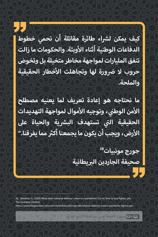121‫ّﺑﺔ‬‫ﻛ‬‫ُﺭ‬‫ﻤ‬‫ﺍﻟ‬ ‫ﺍﻷﺯﻣﺎﺕ‬ ‫ﻭﻃﺄﺓ‬ ‫ﺗﺤﺖ‬ ‫ﺍﻟﻌﺮﺑﻲ‬ ‫ﺍﻻﻗﺘﺼﺎﺩ‬ ‫ﻣﺴﺘﻘﺒﻞ‬
‫خطوط‬ ‫تحمي‬ ‫أن‬ ‫مقاتلة‬ ‫طائرة‬ ‫اء‬ ‫ش‬�‫ل‬ ‫يمكن‬ ‫كيف‬
‫زالت‬ ‫ما‬ ‫والحكومات‬ .‫وبئة‬‫أ‬‫ال‬ ‫أثناء‬ ‫الوطنية‬ ‫الدفاعات‬
‫وتخوض‬‫بل‬‫متخيلة‬‫مخاطر‬‫لمواجهة‬‫المليارات‬‫تنفق‬
‫الحقيقية‬ ‫خطار‬‫أ‬‫ال‬ ‫وتجاهلت‬ ‫لها‬ ‫ورة‬ ‫ض‬� ‫ال‬ ‫حروب‬
.‫والملحة‬
‫مصطلح‬ ‫يعنيه‬ ‫لما‬ ‫تعريف‬ ‫إعادة‬ ‫هو‬ ‫نحتاجه‬ ‫ما‬
‫التهديدات‬ ‫لمواجهة‬ ‫موال‬‫أ‬‫ال‬ ‫وتوجيه‬ ، ‫ي‬
‫ن‬�‫الوط‬ ‫من‬‫أ‬‫ال‬
‫عىل‬ ‫والحياة‬ ‫ية‬ ‫ش‬�‫الب‬ ‫تستهدف‬ ‫ي‬
‫ت‬�‫ال‬ ‫الحقيقية‬
”.‫يفرقنا‬‫مما‬ ‫ث‬�‫أك‬‫يجمعنا‬‫ما‬‫يكون‬‫أن‬‫ويجب‬،‫رض‬‫أ‬‫ال‬
28
‫مونبيات‬ ‫جورج‬
‫يطانية‬ ‫ب‬�‫ال‬ ‫الجاردين‬ ‫صحيفة‬
28. Monbiot, G. (2020) What does‘national defence’ mean in a pandemic? It’s no time to buy fighter jets.
The Guardian [Online].
https://www.theguardian.com/commentisfree/2020/apr/08/national-defence-corona-pandemic-fighter-jets
“
“
 