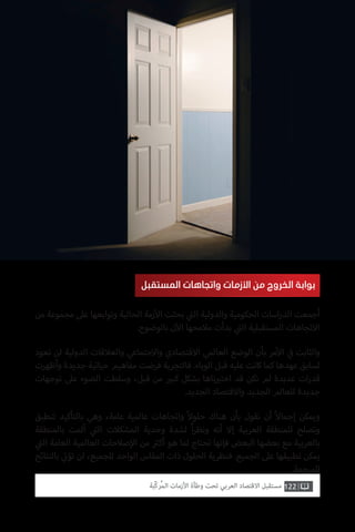 ‫المستقبل‬ ‫واتجاهات‬ ‫األزمات‬ ‫من‬ ‫الخروج‬ ‫بوابة‬
‫من‬ ‫مجموعة‬ ‫عىل‬ ‫وتوابعها‬ ‫الحالية‬ ‫زمة‬‫أ‬‫ال‬ ‫بحثت‬ ‫ي‬
‫ت‬�‫ال‬ ‫والدولية‬ ‫الحكومية‬ ‫اسات‬‫ر‬‫الد‬ ‫أجمعت‬
.‫بالوضوح‬ ‫ن‬‫آ‬‫ال‬ ‫مالمحها‬ ‫بدأت‬ ‫ي‬
‫ت‬�‫ال‬ ‫المستقبلية‬ ‫االتجاهات‬
‫تعود‬ ‫لن‬ ‫الدولية‬ ‫والعالقات‬ ‫واالجتماعي‬ ‫االقتصادي‬ ‫العالمي‬ ‫الوضع‬ ‫بأن‬ ‫مر‬‫أ‬‫ال‬ ‫ي‬
‫ف‬� ‫والثابت‬
‫وأظهرت‬ ‫جديدة‬ ‫حياتية‬ ‫مفاهيم‬ ‫فرضت‬ ‫فالتجربة‬ .‫الوباء‬ ‫قبل‬ ‫عليه‬ ‫كانت‬ ‫كما‬ ‫عهدها‬ ‫لسابق‬
‫توجهات‬ ‫عىل‬ ‫الضوء‬ ‫وسلطت‬ ،‫قبل‬ ‫من‬ ‫ي‬�‫كب‬ ‫بشكل‬ ‫ناها‬ ‫ب‬�‫اخت‬ ‫قد‬ ‫نكن‬ ‫لم‬ ‫عديدة‬ ‫ات‬‫ر‬‫قد‬
.‫الجديد‬ ‫واالقتصاد‬ ‫الجديد‬ ‫للعالم‬ ‫جديدة‬
‫تنطبق‬ ‫بالتأكيد‬ ‫وهي‬ ،‫عامة‬ ‫عالمية‬ ‫واتجاهات‬ ً‫ال‬‫حلو‬ ‫هناك‬ ‫بأن‬ ‫نقول‬ ‫أن‬ ً‫ال‬‫إجما‬ ‫ويمكن‬
‫بالمنطقة‬ ‫ألمت‬ ‫ي‬
‫ت‬�‫ال‬ ‫المشكالت‬ ‫وحدية‬ ‫لشدة‬ ً‫ا‬‫ر‬‫ونظ‬ ‫أنه‬ ‫إال‬ ‫العربية‬ ‫للمنطقة‬ ‫وتصلح‬
‫ي‬
‫ت‬�‫ال‬ ‫العامة‬ ‫العالمية‬ ‫صالحات‬‫إ‬‫ال‬ ‫من‬ ‫ث‬�‫أك‬ ‫هو‬ ‫لما‬ ‫تحتاج‬ ‫فإنها‬ ‫البعض‬ ‫بعضها‬ ‫مع‬ ‫بالعربية‬
‫بالنتائج‬ ‫ي‬
‫ت‬�‫تؤ‬ ‫لن‬ ،‫للجميع‬ ‫الواحد‬ ‫المقاس‬ ‫ذات‬ ‫الحلول‬ ‫فنظرية‬ .‫الجميع‬ ‫عىل‬ ‫تطبيقها‬ ‫يمكن‬
.‫المرجوة‬
122‫ّﺑﺔ‬‫ﻛ‬‫ُﺭ‬‫ﻤ‬‫ﺍﻟ‬ ‫ﺍﻷﺯﻣﺎﺕ‬ ‫ﻭﻃﺄﺓ‬ ‫ﺗﺤﺖ‬ ‫ﺍﻟﻌﺮﺑﻲ‬ ‫ﺍﻻﻗﺘﺼﺎﺩ‬ ‫ﻣﺴﺘﻘﺒﻞ‬
 