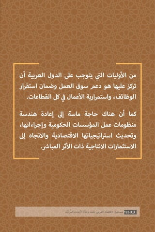 126‫ّﺑﺔ‬‫ﻛ‬‫ُﺭ‬‫ﻤ‬‫ﺍﻟ‬ ‫ﺍﻷﺯﻣﺎﺕ‬ ‫ﻭﻃﺄﺓ‬ ‫ﺗﺤﺖ‬ ‫ﺍﻟﻌﺮﺑﻲ‬ ‫ﺍﻻﻗﺘﺼﺎﺩ‬ ‫ﻣﺴﺘﻘﺒﻞ‬
‫أن‬ ‫العربية‬ ‫الدول‬ ‫عىل‬ ‫يتوجب‬ ‫ي‬
‫ت‬�‫ال‬ ‫وليات‬‫أ‬‫ال‬ ‫من‬
‫ار‬‫ر‬‫استق‬ ‫وضمان‬ ‫العمل‬ ‫سوق‬ ‫دعم‬ ‫هو‬ ‫عليها‬ ‫تركز‬
.‫القطاعات‬ ‫كل‬ ‫ي‬
‫ف‬� ‫عمال‬‫أ‬‫ال‬ ‫ارية‬‫ر‬‫واستم‬ ،‫الوظائف‬
‫هندسة‬ ‫إعادة‬ ‫إىل‬ ‫ماسة‬ ‫حاجة‬ ‫هناك‬ ‫أن‬ ‫كما‬
،‫اءاتها‬‫ر‬‫وإج‬ ‫الحكومية‬ ‫المؤسسات‬ ‫عمل‬ ‫منظومات‬
‫إىل‬ ‫واالتجاه‬ ‫االقتصادية‬ ‫اتيجياتها‬ ‫ت‬�‫اس‬ ‫وتحديث‬
. ‫ش‬�‫المبا‬ ‫ثر‬‫أ‬‫ال‬ ‫ذات‬ ‫االنتاجية‬ ‫االستثمارات‬
 
