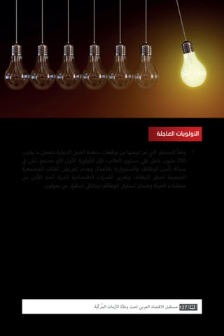 127‫ّﺑﺔ‬‫ﻛ‬‫ُﺭ‬‫ﻤ‬‫ﺍﻟ‬ ‫ﺍﻷﺯﻣﺎﺕ‬ ‫ﻭﻃﺄﺓ‬ ‫ﺗﺤﺖ‬ ‫ﺍﻟﻌﺮﺑﻲ‬ ‫ﺍﻻﻗﺘﺼﺎﺩ‬ ‫ﻣﺴﺘﻘﺒﻞ‬
‫العاجلة‬ ‫األولويات‬
‫يقارب‬ ‫ما‬ ‫بتعطل‬ ‫الدولية‬ ‫العمل‬ ‫منظمة‬ ‫توقعات‬ ‫من‬ ‫عرضها‬ ‫تم‬ ‫ي‬
‫ت‬�‫ال‬ ‫للمخاطر‬ ً‫ا‬‫وفق‬
‫ي‬
‫ف‬� ‫تبقى‬ ‫مجتمع‬ ‫ي‬‫أ‬‫ل‬ ‫وىل‬‫أ‬‫ال‬ ‫ولوية‬‫أ‬‫ال‬ ‫فإن‬ ،‫العالم‬ ‫مستوى‬ ‫عىل‬ ‫عامل‬ ‫مليون‬ 200
‫المجتمعية‬ ‫الفئات‬ ‫تعريض‬ ‫وعدم‬ ‫عمال‬‫أ‬‫بال‬ ‫ارية‬‫ر‬‫واالستم‬ ‫الوظائف‬ ‫ن‬ ‫ي‬�‫تأم‬ ‫مسالة‬
‫من‬ ‫ن‬�‫د‬‫أ‬‫ال‬ ‫الحد‬ ‫لتلبية‬ ‫االقتصادية‬ ‫ات‬‫ر‬‫القد‬ ‫وتعزيز‬ ،‫البطالة‬ ‫لخطر‬ ‫الضعيفة‬
.‫يعولون‬ ‫من‬ ‫ار‬‫ر‬‫استق‬ ‫ي‬‫وبالتال‬ ‫الوظائف‬ ‫ار‬‫ر‬‫استق‬ ‫وضمان‬ ‫الحياة‬ ‫متطلبات‬
.1
 