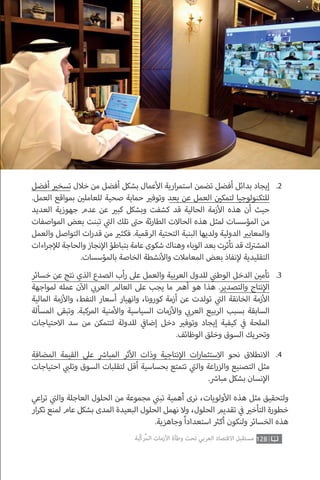 ‫أفضل‬ ‫ي‬�‫تسخ‬ ‫خالل‬ ‫من‬ ‫أفضل‬ ‫بشكل‬ ‫عمال‬‫أ‬‫ال‬ ‫ارية‬‫ر‬‫استم‬ ‫تضمن‬ ‫أفضل‬ ‫بدائل‬ ‫إيجاد‬
.‫العمل‬ ‫بمواقع‬ ‫ن‬ ‫ي‬�‫للعامل‬ ‫صحية‬ ‫حماية‬ ‫ي‬�‫وتوف‬ ‫بعد‬ ‫عن‬ ‫العمل‬ ‫ن‬ ‫ي‬�‫لتمك‬ ‫للتكنولوجيا‬
‫العديد‬ ‫جهوزية‬ ‫عدم‬ ‫عن‬ ‫ي‬�‫كب‬ ‫وبشكل‬ ‫كشفت‬ ‫قد‬ ‫الحالية‬ ‫زمة‬‫أ‬‫ال‬ ‫هذه‬ ‫أن‬ ‫حيث‬
‫المواصفات‬ ‫بعض‬ ‫تبنت‬ ‫ي‬
‫ت‬�‫ال‬ ‫تلك‬ ‫ت‬�‫ح‬ ‫ئة‬‫ر‬‫الطا‬ ‫الحاالت‬ ‫هذه‬ ‫لمثل‬ ‫المؤسسات‬ ‫من‬
‫والعمل‬ ‫التواصل‬ ‫ات‬‫ر‬‫قد‬ ‫من‬ ‫ي‬�‫فكث‬ .‫الرقمية‬ ‫التحتية‬ ‫البنية‬ ‫ولديها‬ ‫الدولية‬ ‫ي‬�‫والمعاي‬
‫اءات‬‫ر‬‫ج‬‫إ‬‫لل‬‫والحاجة‬‫نجاز‬‫إ‬‫ال‬‫بتباطؤ‬ ‫عامة‬‫شكوى‬‫وهناك‬‫الوباء‬‫بعد‬ ‫تأثرت‬‫قد‬‫ك‬ ‫ت‬�‫المش‬
.‫بالمؤسسات‬ ‫الخاصة‬ ‫نشطة‬‫أ‬‫وال‬ ‫المعامالت‬ ‫بعض‬ ‫نفاذ‬‫إ‬‫ل‬ ‫التقليدية‬
.2
‫خسائر‬ ‫عن‬ ‫نتج‬ ‫الذي‬ ‫الصدع‬ ‫أب‬‫ر‬ ‫عىل‬ ‫والعمل‬ ‫العربية‬ ‫للدول‬ ‫ي‬
‫ن‬�‫الوط‬ ‫الدخل‬ ‫ن‬ ‫ي‬�‫تأم‬
‫لمواجهة‬ ‫عمله‬ ‫ن‬‫آ‬‫ال‬ ‫ي‬ ‫ب‬�‫العر‬ ‫العالم‬ ‫عىل‬ ‫يجب‬ ‫ما‬ ‫أهم‬ ‫هو‬ ‫هذا‬ .‫والتصدير‬ ‫نتاج‬‫إ‬‫ال‬
‫المالية‬ ‫زمة‬‫أ‬‫وال‬ ،‫النفط‬ ‫أسعار‬ ‫وانهيار‬ ،‫كورونا‬ ‫أزمة‬ ‫عن‬ ‫تولدت‬ ‫ي‬
‫ت‬�‫ال‬ ‫الخانقة‬ ‫زمة‬‫أ‬‫ال‬
‫المسألة‬ ‫وتبقى‬ .‫المركبة‬ ‫منية‬‫أ‬‫وال‬ ‫السياسية‬ ‫زمات‬‫أ‬‫وال‬ ‫ي‬ ‫ب‬�‫العر‬ ‫الربيع‬ ‫بسبب‬ ‫السابقة‬
‫االحتياجات‬ ‫سد‬ ‫من‬ ‫لتتمكن‬ ‫للدولة‬ ‫ي‬
‫ف‬�‫إضا‬ ‫دخل‬ ‫ي‬�‫وتوف‬ ‫إيجاد‬ ‫كيفية‬ ‫ي‬
‫ف‬� ‫الملحة‬
.‫الوظائف‬ ‫وخلق‬ ‫السوق‬ ‫وتحريك‬
.3
‫المضافة‬ ‫القيمة‬ ‫عىل‬ ‫ش‬�‫المبا‬ ‫ثر‬‫أ‬‫ال‬ ‫وذات‬ ‫نتاجية‬‫إ‬‫ال‬ ‫ات‬‫ر‬‫االستثما‬ ‫نحو‬ ‫االنطالق‬
‫احتياجات‬ ‫ي‬ ‫ب‬�‫وتل‬ ‫السوق‬ ‫لتقلبات‬ ‫أقل‬ ‫بحساسية‬ ‫تتمتع‬ ‫ي‬
‫ت‬�‫وال‬ ‫اعة‬‫ر‬‫والز‬ ‫التصنيع‬ ‫مثل‬
. ‫ش‬�‫مبا‬ ‫بشكل‬ ‫نسان‬‫إ‬‫ال‬
.4
‫اعي‬‫ر‬‫ت‬ ‫ي‬
‫ت‬�‫وال‬ ‫العاجلة‬ ‫الحلول‬ ‫من‬ ‫مجموعة‬ ‫ي‬
‫ن‬�‫تب‬ ‫أهمية‬ ‫نرى‬ ،‫ولويات‬‫أ‬‫ال‬ ‫هذه‬ ‫مثل‬ ‫ولتحقيق‬
‫ار‬‫ر‬‫تك‬ ‫لمنع‬ ‫عام‬ ‫بشكل‬ ‫المدى‬ ‫البعيدة‬ ‫الحلول‬ ‫نهمل‬ ‫وال‬ ،‫الحلول‬ ‫تقديم‬ ‫ي‬
‫ف‬� ‫ي‬�‫التأخ‬ ‫خطورة‬
.‫وجاهزية‬ ً‫ا‬‫استعداد‬ ‫ث‬�‫أك‬ ‫ولنكون‬ ‫الخسائر‬ ‫هذه‬
128‫ّﺑﺔ‬‫ﻛ‬‫ُﺭ‬‫ﻤ‬‫ﺍﻟ‬ ‫ﺍﻷﺯﻣﺎﺕ‬ ‫ﻭﻃﺄﺓ‬ ‫ﺗﺤﺖ‬ ‫ﺍﻟﻌﺮﺑﻲ‬ ‫ﺍﻻﻗﺘﺼﺎﺩ‬ ‫ﻣﺴﺘﻘﺒﻞ‬
 