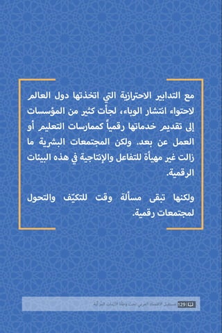 129‫ّﺑﺔ‬‫ﻛ‬‫ُﺭ‬‫ﻤ‬‫ﺍﻟ‬ ‫ﺍﻷﺯﻣﺎﺕ‬ ‫ﻭﻃﺄﺓ‬ ‫ﺗﺤﺖ‬ ‫ﺍﻟﻌﺮﺑﻲ‬ ‫ﺍﻻﻗﺘﺼﺎﺩ‬ ‫ﻣﺴﺘﻘﺒﻞ‬
‫العالم‬ ‫دول‬ ‫اتخذتها‬ ‫ي‬
‫ت‬�‫ال‬ ‫ازية‬ ‫ت‬�‫االح‬ ‫ي‬�‫التداب‬ ‫مع‬
‫المؤسسات‬ ‫من‬ ‫ي‬�‫كث‬ ‫لجأت‬ ،‫الوباء‬ ‫انتشار‬ ‫الحتواء‬
‫أو‬ ‫التعليم‬ ‫كممارسات‬ ً‫ا‬‫رقمي‬ ‫خدماتها‬ ‫تقديم‬ ‫إىل‬
‫ما‬ ‫ية‬ ‫ش‬�‫الب‬ ‫المجتمعات‬ ‫ولكن‬ .‫بعد‬ ‫عن‬ ‫العمل‬
‫البيئات‬ ‫هذه‬ ‫ي‬
‫ف‬� ‫نتاجية‬‫إ‬‫وال‬ ‫للتفاعل‬ ‫مهيأة‬ ‫ي‬�‫غ‬ ‫زالت‬
.‫الرقمية‬
‫والتحول‬ ‫ف‬ّ‫ي‬‫للتك‬ ‫وقت‬ ‫مسألة‬ ‫تبقى‬ ‫ولكنها‬
.‫رقمية‬ ‫لمجتمعات‬
 