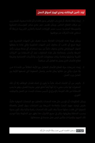 131‫ّﺑﺔ‬‫ﻛ‬‫ُﺭ‬‫ﻤ‬‫ﺍﻟ‬ ‫ﺍﻷﺯﻣﺎﺕ‬ ‫ﻭﻃﺄﺓ‬ ‫ﺗﺤﺖ‬ ‫ﺍﻟﻌﺮﺑﻲ‬ ‫ﺍﻻﻗﺘﺼﺎﺩ‬ ‫ﻣﺴﺘﻘﺒﻞ‬
‫العمل‬ ‫أسواق‬ ‫انهيار‬ ‫ومنع‬ ‫الوظائف‬ ‫تأمين‬ :‫أوال‬
‫للمت�ضرين‬ ،‫ة‬ ‫ي‬�‫صغ‬ ‫فائدة‬ ‫و/أو‬ ‫فائدة‬ ‫بدون‬ ‫اض‬‫ر‬‫ق‬‫إ‬‫ال‬ ‫باب‬ ‫فتح‬ ‫أو‬ ،‫عاجلة‬ ‫إعانة‬ ‫إيجاد‬
‫ة‬ ‫ي‬�‫الصغ‬ ‫للمؤسسات‬ ‫ش‬�‫مبا‬ ‫مادي‬ ‫دعم‬ ‫تقديم‬ ‫ويمكن‬ .‫الخاص‬ ‫القطاع‬ ‫كات‬ ‫ش‬� ‫من‬
‫أال‬ ‫يطة‬ ‫ش‬� ‫ال�ضيبية‬ ‫بالتقارير‬ ‫المثبتة‬ ‫ادات‬‫ر‬‫ي‬‫إ‬‫ال‬ ‫حجم‬ ‫حسب‬ ‫المت�ضرة‬ ‫والمتوسطة‬
.‫موظفيها‬ ‫عن‬ ‫كات‬ ‫ش‬�‫ال‬ ‫هذه‬ ‫ي‬
‫ن‬�‫تستغ‬
‫دون‬ ‫المت�ضرة‬ ‫الجهات‬ ‫عىل‬ ‫تتعرف‬ ‫بحيث‬ ‫العاجلة‬ ‫اءات‬‫ر‬‫ج‬‫إ‬‫ال‬ ‫هذه‬ ‫تهيئة‬ ‫ويمكن‬
‫يعطلها‬ ‫ما‬ ‫عادة‬ ‫ي‬
‫ت‬�‫وال‬ ‫الحكومية‬ ‫الجهات‬ ‫لدى‬ ‫مخاوف‬ ‫أو‬ ‫تالعب‬ ‫أي‬ ‫لمنع‬ ‫ها‬ ‫ي‬�‫غ‬
‫بأخذ‬ ‫ويرغب‬ ‫منحة‬ ‫أي‬ ‫استخدام‬ ‫سوء‬ ‫من‬ ً‫ا‬‫دائم‬ ‫يتخوف‬ ‫والذي‬ ‫اطي‬‫ر‬‫وق‬ ‫ي‬�‫الب‬ ‫الجهاز‬
‫“البيانات‬ ‫من‬ ‫االستفادة‬ ‫أن‬ ‫نجد‬ ،‫المخاوف‬ ‫هذه‬ ‫مثل‬ ‫ولمعالجة‬ .‫والحذر‬ ‫الحيطة‬
‫وطبيعة‬ ‫االجتماعية‬ ‫والتأمينات‬ ‫ائب‬‫�ض‬‫ال‬ ‫ومعلومات‬ ‫بيانات‬ ‫وخاصة‬ ‫وتحليلها‬ ”‫ة‬ ‫ي‬�‫الكب‬
.ً‫ا‬‫مساهم‬ ‫أمر‬ ‫العامل‬ ‫به‬ ‫يعمل‬ ‫الذي‬ ‫عمال‬‫أ‬‫ال‬ ‫قطاع‬
.1
‫ر‬ ‫ض‬� ‫ال‬ ‫قاعدة‬ ‫من‬ ً‫ا‬‫انطالق‬ ‫زمة‬‫أ‬‫ال‬ ‫مع‬ ‫للتعامل‬ ‫عمال‬‫أ‬‫ال‬ ‫لقطاع‬ ‫نة‬‫ر‬‫م‬ ‫يعات‬ ‫ش‬�‫ت‬ ‫إيجاد‬
‫ن‬ ‫ي‬�‫ب‬ ‫زمة‬‫أ‬‫ال‬ ‫تصنعها‬ ‫ي‬
‫ت‬�‫ال‬ ‫الضغوط‬ ‫وتحمل‬ ‫تقاسم‬ ‫يمكن‬ ‫خاللها‬ ‫من‬ ‫ي‬
‫ت‬�‫وال‬ ،‫ار‬ ‫ض‬� ‫وال‬
.‫العمل‬ ‫ورب‬ ‫العامل‬
‫تلك‬ ‫أن‬ ‫إال‬ ‫الوظائف‬ ‫فقدان‬ ‫اتجاه‬ ‫ي‬
‫ف‬� ‫يكون‬ ‫ما‬ ً‫ا‬‫غالب‬ ‫السائد‬ ‫االتجاه‬ ‫أن‬ ‫من‬ ‫بالرغم‬
‫يجب‬ ‫ما‬ ‫وهو‬ ،‫للعمل‬ ‫جديدة‬ ‫فرص‬ ‫تخلق‬ ً‫ا‬‫أيض‬ ‫أنها‬ ‫إذ‬ ‫ء؛‬ ‫ي‬
‫ض‬�‫م‬ ‫جانب‬ ‫لها‬ ‫ات‬ ‫ي‬�‫المتغ‬
‫والتوظيف‬ ‫العمل‬ ‫عن‬ ‫للبحث‬ ‫منصات‬ ‫تأسيس‬ ‫ي‬
‫ف‬� ‫اع‬‫رس‬‫إ‬‫بال‬ ‫الفرصة‬ ‫تلك‬ ‫من‬ ‫االستفادة‬
.‫الفوري‬
.2
.3
،ً‫ا‬‫حالي‬ ‫المتوفرة‬ ‫المنصات‬ ‫مع‬ ‫بالتعاون‬ ‫المنصات‬ ‫هذه‬ ‫مثل‬ ‫تؤسس‬ ‫أن‬ ‫للحكومات‬ ‫ويمكن‬
‫والعمالة‬ ‫العمل‬ ‫سوق‬ ‫احتياجات‬ ‫ن‬ ‫ي‬�‫ب‬ ‫الرسيعة‬ ‫والمالءمة‬ ‫البحث‬ ‫جهود‬ ‫توحيد‬ ‫بغرض‬
‫يدوية‬ ‫تكون‬ ‫وقد‬ ‫وذكية‬ ‫رقمية‬ ‫المنصات‬ ‫تلك‬ ‫تكون‬ ‫وقد‬ .ً‫ا‬‫حديث‬ ‫عملها‬ ‫فقدت‬ ‫ي‬
‫ت‬�‫ال‬ ‫المتوفرة‬
‫لتوحيد‬ ً‫ا‬‫جلي‬ ‫الحكومة‬ ‫دور‬ ‫يظهر‬ ‫هنا‬ ،‫حوال‬‫أ‬‫ال‬ ‫جميع‬ ‫ي‬
‫ف‬� ‫ولكن‬ ،‫وظروفها‬ ‫المنطقة‬ ‫وحسب‬
.‫مجتمعاتها‬ ‫ي‬
‫ف‬� ‫جديدة‬ ‫عمل‬ ‫فرص‬ ‫ن‬ ‫ي‬�‫وتأم‬ ‫اءات‬‫ر‬‫ج‬‫إ‬‫وال‬ ‫الجهود‬ ‫تلك‬
 