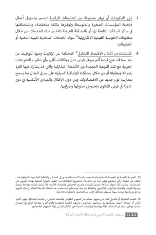 ‫تحت‬ ‫المتوافرة‬ ‫الحاسوبية‬ ‫نظمة‬‫أ‬‫وال‬ ‫المصادر‬ ‫إىل‬ ‫ي‬�‫يش‬ ‫مصطلح‬ ‫‏‬)Cloud computing( ‫السحابية‬ ‫الحوسبة‬ ‫أو‬ ‫الغيمية‬ ‫الحوسبة‬ .29
‫عىل‬ ‫ي‬�‫التيس‬ ‫بهدف‬ ‫المحلية‬ ‫بالموارد‬ ‫التقيد‬ ‫دون‬ ‫المتكاملة‬ ‫الحاسوبية‬ ‫الخدمات‬ ‫من‬ ‫عدد‬ ‫ي‬�‫توف‬ ‫تستطيع‬ ‫ي‬
‫ت‬�‫وال‬ ‫الشبكة‬ ‫ب‬�‫ع‬ ‫الطلب‬
‫برمجية‬ ‫معالجة‬ ‫ات‬‫ر‬‫قد‬ ‫تشمل‬ ‫كما‬ ،‫الذاتية‬ ‫امنة‬‫ز‬‫والم‬ ‫االحتياطي‬ ‫والنسخ‬ ‫البيانات‬ ‫لتخزين‬ ‫مساحة‬ ‫الموارد‬ ‫تلك‬ ‫وتشمل‬ .‫المستخدم‬
‫الموارد‬ ‫هذه‬ ‫ي‬
‫ف‬� ‫التحكم‬ ‫بالشبكة‬ ‫اتصاله‬ ‫عند‬ ‫المستخدم‬ ‫ويستطيع‬ ،‫بعد‬ ‫عن‬ ‫والطباعة‬ ‫ي‬
‫ن‬�‫و‬ ‫ت‬�‫لك‬‫إ‬‫ال‬ ‫والتواصل‬ ‫واالتصال‬ ‫للمهام‬ ‫وجدولة‬
.‫الداخلية‬ ‫والعمليات‬ ‫التفاصيل‬ ‫من‬ ‫ي‬�‫الكث‬ ‫وتتجاهل‬ ‫ـهل‬ َ‫ـس‬ُ‫ت‬ ‫سهلة‬ ‫برمجية‬ ‫واجهة‬ ‫طريق‬ ‫عن‬
‫اد‬‫ر‬‫ف‬‫أ‬‫ال‬ ‫يقوم‬ ،‫المشاركة‬ ‫اقتصاد‬ ‫ي‬
‫ف‬� .‫العالمي‬ ‫لالقتصاد‬ ‫التقليدي‬ ‫النموذج‬ ‫عن‬ ‫مختلف‬ ‫مفهوم‬ ‫عىل‬ ‫قائم‬ ‫ي‬‫التشارك‬ ‫أو‬ ‫المشاركة‬ ‫اقتصاد‬ .30
‫ي‬ ‫ت‬�‫المش‬ ‫مع‬ ‫البائع‬ ‫بطريقة‬ ‫آخرين‬ ‫اد‬‫ر‬‫ف‬‫أ‬‫ل‬ ‫والمهارية‬ ‫العملية‬ ‫اتهم‬ ‫ب‬�‫وخ‬ ‫ومنازلهم‬ ‫اتهم‬‫ر‬‫سيا‬ ‫مثل‬ ‫يمتلكونها‬ ‫أصول‬ ”‫“مشاركة‬ ‫أو‬ ‫ي‬�‫بتأج‬
.‫االقتصادي‬ ‫المفهوم‬ ‫لهذا‬ ‫ي‬‫ئيس‬‫ر‬‫ال‬ ‫كن‬ّ‫م‬ُ‫الم‬ ‫هي‬ ‫الحديثة‬ ‫وتكنولوجيات‬ ‫ونية‬ ‫ت‬�‫لك‬‫إ‬‫ال‬ ‫المنصات‬ ‫بأن‬ ‫اعتبار‬ ‫ويمكن‬ .‫ة‬ ‫ش‬�‫مبا‬
‫أعمال‬ ‫وتسهيل‬ ‫ي‬�‫لتيس‬ ‫الرقمية‬ ‫التطبيقات‬ ‫من‬ ‫مجموعة‬ ‫توفر‬ ‫أن‬ ‫الحكومات‬ ‫عىل‬
‫وباستضافتها‬ ،‫منخفضة‬ ‫بتكلفة‬ ‫ها‬ ‫ي‬�‫وتوف‬ ‫والمتوسطة‬ ‫ة‬ ‫ي‬�‫الصغ‬ ‫المؤسسات‬ ‫وخدمة‬
‫خالل‬ ‫من‬ ‫الخدمات‬ ‫تلك‬ ‫لتقديم‬ ‫العربية‬ ‫بالمنطقة‬ ‫أو‬ ‫لها‬ ‫التابعة‬ ‫البيانات‬ ‫اكز‬‫ر‬‫م‬ ‫ي‬
‫ف‬�
‫أو‬ ‫التحتية‬ ‫للبنية‬ ‫السحابية‬ ‫الخدمات‬ ‫سواء‬ 29
‫ونية‬ ‫ت‬�‫االلك‬ ‫الغيمية‬ ‫الحوسبة‬ ‫منظومات‬
.‫التطبيقات‬
.3
‫عن‬ ‫التوظيف‬ ‫ومنها‬ ‫نت‬ ‫ت‬�‫ن‬‫إ‬‫ال‬ ‫ب‬�‫ع‬ ‫المختلفة‬ 30
‫ي‬‫التشارك‬ ‫االقتصاد‬ ‫أشكال‬ ‫من‬ ‫االستفادة‬
‫يعات‬ ‫ش‬�‫الت‬ ‫تتقارب‬ ‫وأن‬ ،‫أقل‬ ‫وبتكاليف‬ ‫عمل‬ ‫فرص‬ ‫وتوفر‬ ‫ب‬�‫أك‬ ‫فرصا‬ ‫يتيح‬ ‫قد‬ ‫مما‬ ‫بعد‬
‫الفرد‬ ‫فيها‬ ‫يشارك‬ ‫قد‬ ‫ي‬
‫ت‬�‫وال‬ ‫التشاركية‬ ‫نشطة‬‫أ‬‫ال‬ ‫من‬ ‫الجديدة‬ ‫النوعية‬ ‫تلك‬ ‫مع‬ ‫العربية‬
‫يسمح‬ ‫بما‬ ‫المثال‬ ‫سبيل‬ ‫عىل‬ ‫ته‬‫ر‬‫كسيا‬ ‫ضافية‬‫إ‬‫ال‬ ‫ممتلكاته‬ ‫خالل‬ ‫من‬ ‫أو‬ ‫ومعارفه‬ ‫اته‬ ‫ب‬�‫بخ‬
‫دور‬ ‫ي‬
‫ف‬� ‫ساسية‬‫أ‬‫ال‬ ‫بالمبادي‬ ‫خالل‬‫إ‬‫ال‬ ‫دون‬ ‫ومن‬ ‫االقتصاديات‬ ‫من‬ ‫جديد‬ ‫نوع‬ ‫بممارسة‬
.‫ائبها‬ ‫ض‬�‫و‬ ‫حقوقها‬ ‫وتحصيل‬ ‫القانون‬ ‫فرض‬ ‫ي‬
‫ف‬� ‫الدولة‬
.4
134‫ّﺑﺔ‬‫ﻛ‬‫ُﺭ‬‫ﻤ‬‫ﺍﻟ‬ ‫ﺍﻷﺯﻣﺎﺕ‬ ‫ﻭﻃﺄﺓ‬ ‫ﺗﺤﺖ‬ ‫ﺍﻟﻌﺮﺑﻲ‬ ‫ﺍﻻﻗﺘﺼﺎﺩ‬ ‫ﻣﺴﺘﻘﺒﻞ‬
 