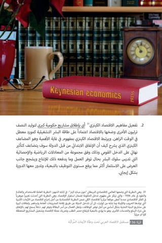 ‫والفائدة‬ ‫لالستخدام‬ ‫العامة‬ ‫النظرية‬ : ‫ي‬�‫الشه‬ ‫كتابه‬ ‫ي‬
‫ف‬� - ” ‫ز‬ ‫ن‬�‫كي‬ ‫مينارد‬ ‫“جون‬ ‫ي‬
‫ن‬�‫يطا‬ ‫ب‬�‫ال‬ ‫االقتصادي‬ ‫العالمي‬ ‫وضعها‬ ‫ي‬
‫ت‬�‫ال‬ ‫النظرية‬ ‫وهي‬ .31
ً‫ا‬‫جوهري‬ ً‫ا‬ ‫ي‬�‫تغي‬ ‫أحدثت‬ ‫ي‬
‫ت‬�‫ال‬ ‫النظرية‬ ‫وهي‬ .‫قتصاد‬‫إ‬‫ال‬ ‫ار‬‫ر‬‫استق‬ ‫لضمان‬ ‫الحكومة‬ ‫تدخل‬ ‫مفهوم‬ ‫عىل‬ ‫تكز‬‫ر‬‫ت‬ ‫ي‬
‫ت‬�‫وال‬ - 1936 ‫عام‬ ‫ي‬
‫ف‬� ‫والنقود‬
‫ة‬ ‫ي‬�‫الكب‬ ‫زمات‬‫أ‬‫ال‬ ‫من‬ ‫االقتصاد‬ ‫اج‬‫ر‬‫إخ‬ ‫أجل‬ ‫من‬ ‫االقتصادية‬ ‫النظرية‬ ‫ضمن‬ ‫ي‬‫الكل‬ ‫لالقتصاد‬ ً‫ا‬‫مركزي‬ ً‫ا‬‫موقع‬ ‫أعطى‬ ‫عندما‬ ‫االقتصادي‬ ‫الفكر‬ ‫ي‬
‫ف‬�
‫ة‬ ‫ي‬�‫كب‬ ‫بإنفاقات‬ ‫وتساهم‬ ‫العامة‬ ‫وعات‬ ‫ش‬�‫الم‬ ‫إقامة‬ ‫طريق‬ ‫عن‬ ‫الدولة‬ ‫تتدخل‬ ‫أن‬ ‫اىل‬ ،‫كوارث‬ ‫من‬ ‫شابه‬ ‫وما‬ ‫وبئة‬‫أ‬‫وال‬ ‫الحروب‬ ‫تولدها‬ ‫ي‬
‫ت‬�‫ال‬
‫نفاق‬‫إ‬‫بال‬ ‫لهم‬ ‫يسمح‬ً‫ال‬‫دخ‬ ‫لهم‬ ‫وتوفر‬ ‫البطالة‬ ‫أرس‬ ‫من‬ ‫العمال‬ ‫وتنقل‬ ،‫الوظائف‬ ‫ي‬�‫توف‬ ‫أجل‬ ‫من‬ ‫ي‬‫أساس‬ ‫بشكل‬ ‫التحتية‬ ‫البنية‬ ‫مشاريع‬ ‫عىل‬
‫المتعطلة‬ ‫المشاريع‬ ‫وتشغيل‬ ‫االقتصاد‬ ‫عجلة‬ ‫وتحريك‬ ‫الطلب‬ ‫حجم‬ ‫تفاع‬‫ر‬‫ال‬ ‫بالتبعية‬ ‫يؤدي‬ ‫ما‬ ‫وهو‬ .‫خرى‬‫أ‬‫ال‬ ‫والخدمات‬ ‫السلع‬ ‫اء‬ ‫ش‬� ‫عىل‬
.ً‫ا‬‫ئي‬‫ز‬‫ج‬ ‫او‬ ً‫ا‬‫كلي‬
‫النصف‬ ‫لتوليد‬ ‫ى‬ ‫ب‬�‫ك‬ ‫حكومية‬ ‫مشاريع‬ ‫بإطالق‬ ‫أي‬ 31
‫ي‬‫ز‬ ‫ن‬�‫الكي‬ ‫االقتصاد‬ ‫مفاهيم‬ ‫تفعيل‬
‫معطل‬ ‫كمورد‬ ‫التشغيلية‬ ‫ش‬�‫الب‬ ‫طاقة‬ ‫عىل‬ ً‫ا‬‫اعتماد‬ ‫باالقتصاد‬ ‫وضخها‬ ‫خرى‬‫أ‬‫ال‬ ‫ترليون‬
‫المضاعف‬ ‫وهو‬ ‫همية‬‫أ‬‫ال‬ ‫غاية‬ ‫ي‬
‫ف‬� ‫بمفهوم‬ ‫ي‬‫ز‬ ‫ن‬�‫الكي‬ ‫االقتصاد‬ ‫تبط‬‫ر‬‫وي‬ .‫اهن‬‫ر‬‫ال‬ ‫الوقت‬ ‫ي‬
‫ف‬�
‫ي‬�‫كتأث‬ ‫يتضاعف‬ ‫سوف‬ ‫الدولة‬ ‫قبل‬ ‫من‬ ‫ي‬
‫ئ‬�‫االبتدا‬ ‫نفاق‬‫إ‬‫ال‬ ‫أن‬ ‫كيف‬ ‫ح‬ ‫ش‬�‫ي‬ ‫الذي‬ ‫ي‬‫ز‬ ‫ن‬�‫الكي‬
‫حصائية‬‫إ‬‫وال‬ ‫الرياضية‬ ‫المعادالت‬ ‫من‬ ‫مجموعة‬ ‫وفق‬ ‫وذلك‬ ‫القومي‬ ‫الدخل‬ ‫عىل‬ ‫ي‬
‫ئ‬�‫نها‬
‫جانب‬ ‫ويشجع‬ ‫نتاج‬‫إ‬‫لل‬ ‫ذلك‬ ‫يدفعه‬ ‫وما‬ ‫العمل‬ ‫توفر‬ ‫بحال‬ ‫ش‬�‫الب‬ ‫سلوك‬ ‫تدرس‬ ‫ي‬
‫ت‬�‫ال‬
‫الدورة‬ ‫معها‬ ‫وتدور‬ ،‫بالتبعية‬ ‫التوظيف‬ ‫مستوى‬ ‫يرفع‬ ‫مما‬ ‫ث‬�‫أك‬ ‫االستثمار‬ ‫عىل‬ ‫العرض‬
. ‫ي‬ ‫ب‬�‫إيجا‬ ‫بشكل‬
.2
136‫ّﺑﺔ‬‫ﻛ‬‫ُﺭ‬‫ﻤ‬‫ﺍﻟ‬ ‫ﺍﻷﺯﻣﺎﺕ‬ ‫ﻭﻃﺄﺓ‬ ‫ﺗﺤﺖ‬ ‫ﺍﻟﻌﺮﺑﻲ‬ ‫ﺍﻻﻗﺘﺼﺎﺩ‬ ‫ﻣﺴﺘﻘﺒﻞ‬
 