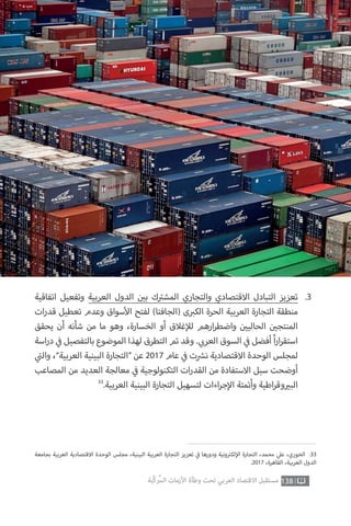 ‫بجامعة‬ ‫العربية‬ ‫االقتصادية‬ ‫الوحدة‬ ‫مجلس‬ ،‫البينية‬ ‫العربية‬ ‫التجارة‬ ‫تعزيز‬ ‫ي‬
‫ف‬� ‫ودورها‬ ‫ونية‬ ‫ت‬�‫لك‬‫إ‬‫ال‬ ‫التجارة‬ ،‫محمد‬ ‫ي‬‫عل‬ ،‫الخوري‬ .33
.2017 ،‫القاهرة‬ ،‫العربية‬ ‫الدول‬
138‫ّﺑﺔ‬‫ﻛ‬‫ُﺭ‬‫ﻤ‬‫ﺍﻟ‬ ‫ﺍﻷﺯﻣﺎﺕ‬ ‫ﻭﻃﺄﺓ‬ ‫ﺗﺤﺖ‬ ‫ﺍﻟﻌﺮﺑﻲ‬ ‫ﺍﻻﻗﺘﺼﺎﺩ‬ ‫ﻣﺴﺘﻘﺒﻞ‬
‫اتفاقية‬ ‫وتفعيل‬ ‫العربية‬ ‫الدول‬ ‫ن‬ ‫ي‬�‫ب‬ ‫ك‬ ‫ت‬�‫المش‬ ‫والتجاري‬ ‫االقتصادي‬ ‫التبادل‬ ‫تعزيز‬
‫ات‬‫ر‬‫قد‬ ‫تعطيل‬ ‫وعدم‬ ‫سواق‬‫أ‬‫ال‬ ‫لفتح‬ )‫(الجافتا‬ ‫ى‬ ‫ب‬�‫الك‬ ‫الحرة‬ ‫العربية‬ ‫التجارة‬ ‫منطقة‬
‫يحقق‬ ‫أن‬ ‫شأنه‬ ‫من‬ ‫ما‬ ‫وهو‬ ،‫الخسارة‬ ‫أو‬ ‫غالق‬‫إ‬‫لل‬ ‫ارهم‬‫ر‬‫واضط‬ ‫ن‬ ‫ي‬�‫الحالي‬ ‫ن‬ ‫ي‬�‫المنتج‬
‫اسة‬‫ر‬‫د‬ ‫ي‬
‫ف‬� ‫بالتفصيل‬ ‫الموضوع‬ ‫لهذا‬ ‫التطرق‬ ‫تم‬ ‫وقد‬ . ‫ي‬ ‫ب‬�‫العر‬ ‫السوق‬ ‫ي‬
‫ف‬� ‫أفضل‬ ً‫ا‬‫ر‬‫ا‬‫ر‬‫استق‬
‫ي‬
‫ت‬�‫وال‬ ،”‫العربية‬ ‫البينية‬ ‫“التجارة‬ ‫عن‬ 2017 ‫عام‬ ‫ي‬
‫ف‬� ‫ت‬ ‫ش‬�‫ن‬ ‫االقتصادية‬ ‫الوحدة‬ ‫لمجلس‬
‫المصاعب‬ ‫من‬ ‫العديد‬ ‫معالجة‬ ‫ي‬
‫ف‬� ‫التكنولوجية‬ ‫ات‬‫ر‬‫القد‬ ‫من‬ ‫االستفادة‬ ‫سبل‬ ‫أوضحت‬
33
.‫العربية‬ ‫البينية‬ ‫التجارة‬ ‫لتسهيل‬ ‫اءات‬‫ر‬‫ج‬‫إ‬‫ال‬ ‫وأتمتة‬ ‫اطية‬‫ر‬‫وق‬ ‫ي‬�‫الب‬
.3
 