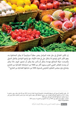 ،‫به‬ ‫المخاطرة‬ ‫يمكن‬ ‫ال‬ ً‫ا‬‫اتيجي‬ ‫ت‬�‫اس‬ ً‫ا‬‫مطلب‬ ‫ب‬�‫يعت‬ ‫احل‬‫ر‬‫الم‬ ‫هذه‬ ‫مثل‬ ‫ي‬
‫ف‬� ‫ي‬
‫ئ‬�‫الغذا‬ ‫من‬‫أ‬‫ال‬ ‫إن‬
‫ي‬‫الدول‬ ‫والنقل‬ ‫التواصل‬ ‫اجع‬‫ر‬‫ت‬ ‫مع‬ ،‫زمة‬‫أ‬‫ال‬ ‫هذه‬ ‫ي‬
‫ف‬� ‫ي‬‫جل‬ ‫بشكل‬ ‫لنا‬ ‫توضح‬ ‫الذي‬ ‫مر‬‫أ‬‫ال‬ ‫وهو‬
‫يمكن‬ ‫ماذا‬ ‫اليوم‬ ‫نتصور‬ ‫أن‬ ‫يمكن‬ ‫وال‬ ،‫بآخر‬ ‫أو‬ ‫بشكل‬ ‫مهددة‬ ‫البضائع‬ ‫حركة‬ ‫وأصبحت‬
‫الخارج‬ ‫من‬ ‫الغذائية‬ ‫احتياجاته‬ ‫من‬ %60 ‫من‬ ‫ث‬�‫أك‬ ‫يستورد‬ ‫الذي‬ ‫ي‬ ‫ب‬�‫العر‬ ‫للعالم‬ ‫يحدث‬ ‫أن‬
34
.‫الخارج‬ ‫من‬ ‫الغذائية‬ ‫حاجاتها‬ ‫من‬ %90 ‫اد‬ ‫ي‬�‫الست‬ ‫الخليجي‬ ‫التعاون‬ ‫مجلس‬ ‫دول‬ ‫وتحتاج‬
140‫ّﺑﺔ‬‫ﻛ‬‫ُﺭ‬‫ﻤ‬‫ﺍﻟ‬ ‫ﺍﻷﺯﻣﺎﺕ‬ ‫ﻭﻃﺄﺓ‬ ‫ﺗﺤﺖ‬ ‫ﺍﻟﻌﺮﺑﻲ‬ ‫ﺍﻻﻗﺘﺼﺎﺩ‬ ‫ﻣﺴﺘﻘﺒﻞ‬
‫ما‬ ‫تساوي‬ ‫وهي‬ ،‫دوالر‬ ‫مليار‬ 83 ‫نحو‬ 2012 ‫عام‬ ‫ي‬
‫ف‬� ‫الغذاء‬ ‫اد‬ ‫ي‬�‫الست‬ ‫الخليجية‬ ‫االقتصادات‬ ‫تتحملها‬ ‫ي‬
‫ت‬�‫ال‬ ‫السنوية‬ ‫الفاتورة‬ ‫بلغت‬ .34
‫عىل‬ ‫ي‬‫ئيس‬‫ر‬ ‫بشكل‬ ‫التعاون‬ ‫مجلس‬ ‫دول‬ ‫اعتماد‬ ‫ي‬
‫ن‬�‫يع‬ ‫ما‬ ‫وهو‬ ،‫ككل‬ ‫المنطقة‬ ‫مستوى‬ ‫عىل‬ ‫للواردات‬ ‫جمالية‬‫إ‬‫ال‬ ‫الفاتورة‬ ‫من‬ %27,7 ‫يعادل‬
.%90 ‫بنحو‬ ‫تقدر‬ ‫ي‬
‫ت‬�‫ال‬ ،‫الغذائية‬ ‫احتياجاتها‬ ‫معظم‬ ‫اد‬ ‫ي‬�‫است‬
.2013 ‫ب‬�‫سبتم‬ 3 ،‫الخارج‬ ‫من‬ ‫الخليج‬ ‫غذاء‬ ‫من‬ %90 :‫نيوز‬ ‫سكاي‬ ‫عربية‬ ‫موقع‬ :‫المصدر‬
https://rb.gy/az8nlt
 