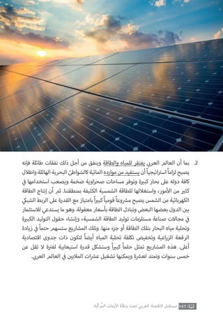 141‫ّﺑﺔ‬‫ﻛ‬‫ُﺭ‬‫ﻤ‬‫ﺍﻟ‬ ‫ﺍﻷﺯﻣﺎﺕ‬ ‫ﻭﻃﺄﺓ‬ ‫ﺗﺤﺖ‬ ‫ﺍﻟﻌﺮﺑﻲ‬ ‫ﺍﻻﻗﺘﺼﺎﺩ‬ ‫ﻣﺴﺘﻘﺒﻞ‬
‫فإنه‬ ‫طائلة‬ ‫نفقات‬ ‫ذلك‬ ‫أجل‬ ‫من‬ ‫وينفق‬ ‫والطاقة‬ ‫للمياه‬ ‫يفتقر‬ ‫ي‬ ‫ب‬�‫العر‬ ‫العالم‬ ‫أن‬ ‫بما‬
‫واطالل‬‫الهائلة‬‫البحرية‬‫كالشواطئ‬‫المائية‬‫موارده‬‫من‬‫يستفيد‬‫أن‬ً‫ا‬‫اتيجي‬ ‫ت‬�‫اس‬ً‫ا‬‫ام‬‫ز‬‫ل‬‫يصبح‬
‫ي‬
‫ف‬� ‫استخدامها‬ ‫ويصعب‬ ‫ضخمة‬ ‫اوية‬‫ر‬‫صح‬ ‫مساحات‬ ‫وتوفر‬ ‫ة‬ ‫ي‬�‫كب‬ ‫بحار‬ ‫عىل‬ ‫دوله‬ ‫كافة‬
‫الطاقة‬ ‫إنتاج‬ ‫أن‬ ‫ثم‬ .‫بمنطقتنا‬ ‫الكثيفة‬ ‫الشمسية‬ ‫للطاقة‬ ‫واستغاللها‬ ،‫مور‬‫أ‬‫ال‬ ‫من‬ ‫ي‬�‫كث‬
‫ي‬‫الشبك‬ ‫الربط‬ ‫عىل‬ ‫القدرة‬ ‫مع‬ ‫بامتياز‬ ً‫ا‬ ‫ي‬�‫كب‬ ً‫ا‬‫قومي‬ ً‫ا‬‫وع‬ ‫ش‬�‫م‬ ‫يصبح‬ ‫الشمس‬ ‫من‬ ‫الكهربائية‬
‫لالستثمار‬ ‫يستدعي‬ ‫ما‬ ‫وهو‬ .‫معقولة‬ ‫بأسعار‬ ‫الطاقة‬ ‫وتبادل‬ ‫البعض‬ ‫بعضها‬ ‫الدول‬ ‫ن‬ ‫ي‬�‫ب‬
‫ة‬ ‫ي‬�‫الكب‬ ‫التوليد‬ ‫حقول‬ ‫وإنشاء‬ ،‫الشمسية‬ ‫الطاقة‬ ‫توليد‬ ‫مستلزمات‬ ‫صناعة‬ ‫مجاالت‬ ‫ي‬
‫ف‬�
‫زيادة‬ ‫ي‬
‫ف‬� ُ‫ا‬‫حتم‬ ‫ستسهم‬ ‫المشاريع‬ ‫وتلك‬ .‫منها‬ ‫جزء‬ ‫أو‬ ‫الطاقة‬ ‫بتلك‬ ‫البحار‬ ‫مياه‬ ‫وتحلية‬
‫اقتصادية‬ ‫جدوى‬ ‫ذات‬ ‫لتكون‬ ً‫ا‬‫أيض‬ ‫المياه‬ ‫تحلية‬ ‫تكلفة‬ ‫وتخفيض‬ ‫اعية‬‫ر‬‫الز‬ ‫الرقعة‬
‫عن‬ ‫تقل‬ ‫ال‬ ‫ة‬ ‫ت‬�‫لف‬ ‫استيعابية‬ ‫قدرة‬ ‫وستشكل‬ ً‫ا‬ ‫ي‬�‫كب‬ ً‫ا‬‫حلم‬ ‫تمثل‬ ‫المشاريع‬ ‫هذه‬ .‫أعىل‬
. ‫ي‬ ‫ب‬�‫العر‬ ‫العالم‬ ‫ي‬
‫ف‬� ‫ن‬ ‫ي‬�‫المالي‬ ‫ات‬ ‫ش‬�‫ع‬ ‫تشغيل‬ ‫ويمكنها‬ ‫ة‬ ‫ش‬�‫لع‬ ‫وتمتد‬ ‫سنوات‬ ‫خمس‬
.2
 