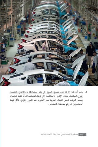‫بالتنسيق‬ ‫الخارج‬ ‫من‬ ‫ادها‬ ‫ي‬�‫است‬ ‫يتم‬ ‫ي‬
‫ت‬�‫ال‬ ‫السلع‬ ‫تصنيع‬ ‫عىل‬ ‫ز‬ ‫ي‬�‫ك‬ ‫ت‬�‫ال‬ ‫يتم‬ ‫أن‬ ‫يجب‬
‫للخسارة‬ ‫تقود‬ ‫أو‬ ‫ات‬‫ر‬‫االستثما‬ ‫ترهق‬ ‫ي‬
‫ت‬�‫ال‬ ‫والمنافسة‬ ‫اق‬‫ر‬‫غ‬‫إ‬‫ال‬ ‫لعدم‬ ‫ك‬ ‫ت‬�‫المش‬ ‫ي‬ ‫ب‬�‫العر‬
‫قيمة‬ ‫لتآكل‬ ‫وتؤدي‬ ‫ر‬ ‫ب‬�‫الم‬ ‫ي‬�‫غ‬ ‫اد‬ ‫ي‬�‫االست‬ ‫من‬ ‫العربية‬ ‫الدول‬ ‫تحمي‬ ‫الوقت‬ ‫وبنفس‬
.‫التضخم‬ ‫معدالت‬ ‫رفع‬ ‫ثم‬ ‫ومن‬ ‫العملة‬
.3
142‫ّﺑﺔ‬‫ﻛ‬‫ُﺭ‬‫ﻤ‬‫ﺍﻟ‬ ‫ﺍﻷﺯﻣﺎﺕ‬ ‫ﻭﻃﺄﺓ‬ ‫ﺗﺤﺖ‬ ‫ﺍﻟﻌﺮﺑﻲ‬ ‫ﺍﻻﻗﺘﺼﺎﺩ‬ ‫ﻣﺴﺘﻘﺒﻞ‬
 