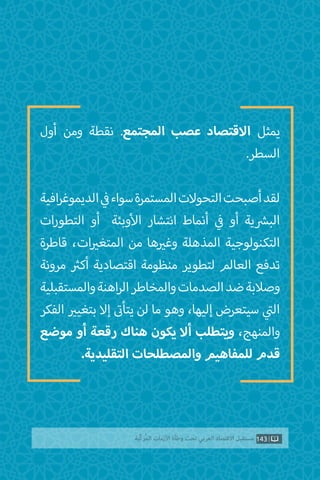 ‫أول‬ ‫ومن‬ ‫نقطة‬ .‫المجتمع‬ ‫عصب‬ ‫االقتصاد‬ ‫يمثل‬
.‫السطر‬
‫افية‬‫ر‬‫الديموغ‬ ‫ي‬
‫ف‬�‫سواء‬‫المستمرة‬‫التحوالت‬‫أصبحت‬‫لقد‬
‫ات‬‫ر‬‫التطو‬ ‫أو‬ ‫وبئة‬‫أ‬‫ال‬ ‫انتشار‬ ‫أنماط‬ ‫ي‬
‫ف‬� ‫أو‬ ‫ية‬ ‫ش‬�‫الب‬
‫قاطرة‬ ،‫ات‬ ‫ي‬�‫المتغ‬ ‫من‬ ‫ها‬ ‫ي‬�‫وغ‬ ‫المذهلة‬ ‫التكنولوجية‬
‫مرونة‬ ‫ث‬�‫أك‬ ‫اقتصادية‬ ‫منظومة‬ ‫لتطوير‬ ‫العالم‬ ‫تدفع‬
‫والمستقبلية‬‫اهنة‬‫ر‬‫ال‬‫والمخاطر‬‫الصدمات‬‫ضد‬‫وصالبة‬
‫الفكر‬ ‫ي‬�‫بتغي‬ ‫إال‬ ‫ت‬�‫يتأ‬ ‫لن‬ ‫ما‬ ‫وهو‬ ،‫إليها‬ ‫سيتعرض‬ ‫ي‬
‫ت‬�‫ال‬
‫موضع‬ ‫أو‬ ‫رقعة‬ ‫هناك‬ ‫يكون‬ ‫أال‬ ‫ويتطلب‬ ،‫والمنهج‬
.‫التقليدية‬ ‫والمصطلحات‬ ‫للمفاهيم‬ ‫قدم‬
143‫ّﺑﺔ‬‫ﻛ‬‫ُﺭ‬‫ﻤ‬‫ﺍﻟ‬ ‫ﺍﻷﺯﻣﺎﺕ‬ ‫ﻭﻃﺄﺓ‬ ‫ﺗﺤﺖ‬ ‫ﺍﻟﻌﺮﺑﻲ‬ ‫ﺍﻻﻗﺘﺼﺎﺩ‬ ‫ﻣﺴﺘﻘﺒﻞ‬
 