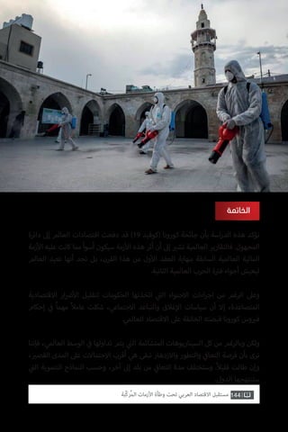 144‫ّﺑﺔ‬‫ﻛ‬‫ُﺭ‬‫ﻤ‬‫ﺍﻟ‬ ‫ﺍﻷﺯﻣﺎﺕ‬ ‫ﻭﻃﺄﺓ‬ ‫ﺗﺤﺖ‬ ‫ﺍﻟﻌﺮﺑﻲ‬ ‫ﺍﻻﻗﺘﺼﺎﺩ‬ ‫ﻣﺴﺘﻘﺒﻞ‬
‫الخاتمة‬
‫دائرة‬ ‫إىل‬ ‫العالم‬ ‫اقتصادات‬ ‫دفعت‬ ‫قد‬ )19 ‫(كوفيد‬ ‫كورونا‬ ‫جائحة‬ ‫بأن‬ ‫اسة‬‫ر‬‫الد‬ ‫هذه‬ ‫تؤكد‬
‫زمة‬‫أ‬‫ال‬ ‫عليه‬ ‫كانت‬ ‫مما‬ ‫أسوأ‬ ‫سيكون‬ ‫زمة‬‫أ‬‫ال‬ ‫هذه‬ ‫أثر‬ ‫أن‬ ‫إىل‬ ‫ي‬�‫تش‬ ‫العالمية‬ ‫فالتقارير‬ .‫المجهول‬
‫العالم‬ ‫تعيد‬ ‫أنها‬ ‫نجد‬ ‫بل‬ ،‫القرن‬ ‫هذا‬ ‫من‬ ‫ول‬‫أ‬‫ال‬ ‫العقد‬ ‫بنهاية‬ ‫السابقة‬ ‫العالمية‬ ‫المالية‬
.‫الثانية‬ ‫العالمية‬ ‫الحرب‬ ‫ة‬ ‫ت‬�‫ف‬ ‫أجواء‬ ‫ليعيش‬
‫االقتصادية‬ ‫ار‬ ‫ض‬�‫أ‬‫ال‬ ‫لتقليل‬ ‫الحكومات‬ ‫اتخذتها‬ ‫ي‬
‫ت‬�‫ال‬ ‫االحتواء‬ ‫اءات‬‫ر‬‫اج‬ ‫من‬ ‫الرغم‬ ‫وعىل‬
‫إحكام‬ ‫ي‬
‫ف‬� ً‫ا‬‫مهم‬ ً‫ال‬‫عام‬ ‫شكلت‬ ،‫االجتماعي‬ ‫والتباعد‬ ‫غالق‬‫إ‬‫ال‬ ‫سياسات‬ ‫أن‬ ‫إال‬ ،‫المتصاعدة‬
.‫العالمي‬ ‫االقتصاد‬ ‫عىل‬ ‫الخانقة‬ ‫قبضته‬ ‫كورونا‬ ‫وس‬ ‫ي‬�‫ف‬
‫فإننا‬ ،‫العالمي‬ ‫الوسط‬ ‫ي‬
‫ف‬� ‫تداولها‬ ‫يتم‬ ‫ي‬
‫ت‬�‫ال‬ ‫المتشائمة‬ ‫السيناريوهات‬ ‫كل‬ ‫من‬ ‫وبالرغم‬ ‫ولكن‬
، ‫ي‬�‫القص‬ ‫المدى‬ ‫عىل‬ ‫االحتماالت‬ ‫أقرب‬ ‫هي‬ ‫تبقى‬ ‫واالزدهار‬ ‫والتطور‬ ‫ي‬
‫ف‬�‫التعا‬ ‫فرصة‬ ‫بأن‬ ‫نرى‬
‫ي‬
‫ت‬�‫ال‬ ‫التنموية‬ ‫النماذج‬ ‫وحسب‬ ،‫آخر‬ ‫إىل‬ ‫بلد‬ ‫من‬ ‫ي‬
‫ف‬�‫التعا‬ ‫مدة‬ ‫وستختلف‬ .ً‫ال‬‫قلي‬ ‫طالت‬ ‫وإن‬
.‫الدول‬ ‫ستنتهجها‬
 