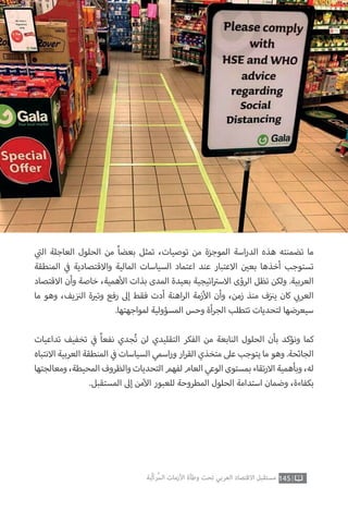 145‫ّﺑﺔ‬‫ﻛ‬‫ُﺭ‬‫ﻤ‬‫ﺍﻟ‬ ‫ﺍﻷﺯﻣﺎﺕ‬ ‫ﻭﻃﺄﺓ‬ ‫ﺗﺤﺖ‬ ‫ﺍﻟﻌﺮﺑﻲ‬ ‫ﺍﻻﻗﺘﺼﺎﺩ‬ ‫ﻣﺴﺘﻘﺒﻞ‬
‫ي‬
‫ت‬�‫ال‬ ‫العاجلة‬ ‫الحلول‬ ‫من‬ ً‫ا‬‫بعض‬ ‫تمثل‬ ،‫توصيات‬ ‫من‬ ‫الموجزة‬ ‫اسة‬‫ر‬‫الد‬ ‫هذه‬ ‫تضمنته‬ ‫ما‬
‫المنطقة‬ ‫ي‬
‫ف‬� ‫واالقتصادية‬ ‫المالية‬ ‫السياسات‬ ‫اعتماد‬ ‫عند‬ ‫االعتبار‬ ‫ن‬ ‫ي‬�‫بع‬ ‫أخذها‬ ‫تستوجب‬
‫االقتصاد‬ ‫وأن‬ ‫خاصة‬ ،‫همية‬‫أ‬‫ال‬ ‫بذات‬ ‫المدى‬ ‫بعيدة‬ ‫اتيجية‬ ‫ت‬�‫االس‬ ‫الرؤى‬ ‫تظل‬ ‫ولكن‬ .‫العربية‬
‫ما‬ ‫وهو‬ ،‫يف‬ ‫ز‬ ‫ن‬�‫ال‬ ‫ة‬ ‫ي‬�‫وت‬ ‫رفع‬ ‫إىل‬ ‫فقط‬ ‫أدت‬ ‫اهنة‬‫ر‬‫ال‬ ‫زمة‬‫أ‬‫ال‬ ‫وأن‬ ،‫زمن‬ ‫منذ‬ ‫ف‬‫ز‬ ‫ن‬�‫ي‬ ‫كان‬ ‫ي‬ ‫ب‬�‫العر‬
.‫لمواجهتها‬ ‫المسؤولية‬ ‫وحس‬ ‫أة‬‫ر‬‫الج‬ ‫تتطلب‬ ‫لتحديات‬ ‫سيعرضها‬
‫تداعيات‬ ‫تخفيف‬ ‫ي‬
‫ف‬� ً‫ا‬‫نفع‬ ‫جدي‬ُ‫ت‬ ‫لن‬ ‫التقليدي‬ ‫الفكر‬ ‫من‬ ‫النابعة‬ ‫الحلول‬ ‫بأن‬ ‫ونؤكد‬ ‫كما‬
‫االنتباه‬ ‫العربية‬ ‫المنطقة‬ ‫ي‬
‫ف‬� ‫السياسات‬ ‫اسمي‬‫ر‬‫و‬ ‫ار‬‫ر‬‫الق‬ ‫متخذي‬ ‫عىل‬ ‫يتوجب‬ ‫ما‬ ‫وهو‬ .‫الجائحة‬
‫ومعالجتها‬،‫المحيطة‬‫والظروف‬‫التحديات‬‫لفهم‬‫العام‬‫الوعي‬‫بمستوى‬‫تقاء‬‫ر‬‫اال‬‫وبأهمية‬،‫له‬
.‫المستقبل‬ ‫إىل‬ ‫من‬‫آ‬‫ال‬ ‫للعبور‬ ‫المطروحة‬ ‫الحلول‬ ‫استدامة‬ ‫وضمان‬ ،‫بكفاءة‬
 