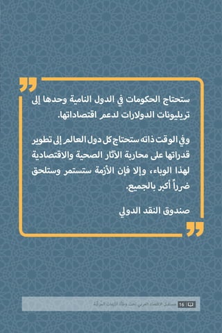 ‫إىل‬ ‫وحدها‬ ‫النامية‬ ‫الدول‬ ‫ي‬
‫ف‬� ‫الحكومات‬ ‫ستحتاج‬
.‫اقتصاداتها‬ ‫لدعم‬ ‫الدوالرات‬ ‫تريليونات‬
‫تطوير‬‫إىل‬‫العالم‬‫دول‬‫كل‬‫ستحتاج‬‫ذاته‬‫الوقت‬ ‫ي‬
‫ف‬�‫و‬
‫واالقتصادية‬ ‫الصحية‬ ‫ثار‬‫آ‬‫ال‬ ‫محاربة‬ ‫عىل‬ ‫قدراتها‬
‫وستلحق‬ ‫ستستمر‬ ‫زمة‬‫أ‬‫ال‬ ‫فإن‬ ‫وإال‬ ،‫الوباء‬ ‫لهذا‬
.‫بالجميع‬ ‫ب‬�‫أك‬ ً‫ا‬‫ر‬ ‫ض‬�
‫ي‬‫الدول‬ ‫النقد‬ ‫صندوق‬
16‫ّﺑﺔ‬‫ﻛ‬‫ُﺭ‬‫ﻤ‬‫ﺍﻟ‬ ‫ﺍﻷﺯﻣﺎﺕ‬ ‫ﻭﻃﺄﺓ‬ ‫ﺗﺤﺖ‬ ‫ﺍﻟﻌﺮﺑﻲ‬ ‫ﺍﻻﻗﺘﺼﺎﺩ‬ ‫ﻣﺴﺘﻘﺒﻞ‬
“
“
 
