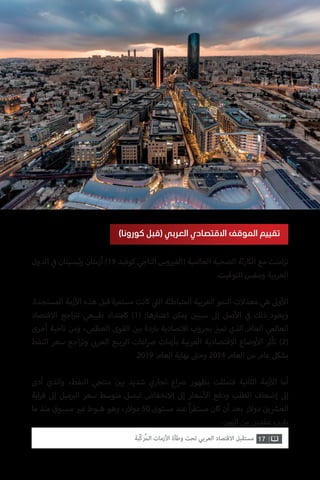 17‫ّﺑﺔ‬‫ﻛ‬‫ُﺭ‬‫ﻤ‬‫ﺍﻟ‬ ‫ﺍﻷﺯﻣﺎﺕ‬ ‫ﻭﻃﺄﺓ‬ ‫ﺗﺤﺖ‬ ‫ﺍﻟﻌﺮﺑﻲ‬ ‫ﺍﻻﻗﺘﺼﺎﺩ‬ ‫ﻣﺴﺘﻘﺒﻞ‬
‫الدول‬ ‫ي‬
‫ف‬� ‫ئيسيتان‬‫ر‬ ‫أزمتان‬ )19 ‫كوفيد‬ ‫التاجي‬ ‫وس‬ ‫ي‬�‫(الف‬ ‫العالمية‬ ‫الصحية‬ ‫ثة‬‫ر‬‫الكا‬ ‫مع‬ ‫امنت‬‫ز‬‫ت‬
.‫التوقيت‬ ‫وبنفس‬ ‫العربية‬
.‫المستجدة‬ ‫زمة‬‫أ‬‫ال‬ ‫هذه‬ ‫قبل‬ ‫مستمرة‬ ‫كانت‬ ‫ي‬
‫ت‬�‫ال‬ ‫المتباطئة‬ ‫العربية‬ ‫النمو‬ ‫معدالت‬ ‫هي‬ ‫وىل‬‫أ‬‫ال‬
‫االقتصاد‬ ‫اجع‬ ‫ت‬�‫ل‬ ‫طبيعي‬ ‫كامتداد‬ )1( :‫اعتبارها‬ ‫يمكن‬ ‫ن‬ ‫ي‬�‫سبب‬ ‫إىل‬ ‫صل‬‫أ‬‫ال‬ ‫ي‬
‫ف‬� ‫ذلك‬ ‫ويعود‬
‫أخرى‬ ‫ناحية‬ ‫ومن‬ ،‫العظمى‬ ‫القوى‬ ‫ن‬ ‫ي‬�‫ب‬ ‫باردة‬ ‫اقتصادية‬ ‫بحروب‬ ‫ز‬ ‫ي‬�‫تم‬ ‫الذي‬ ‫العام‬ ‫العالمي‬
‫النفط‬ ‫سعر‬ ‫اجع‬‫ر‬‫وت‬ ‫ي‬ ‫ب‬�‫العر‬ ‫الربيع‬ ‫اعات‬‫رص‬ ‫بأزمات‬ ‫العربية‬ ‫االقتصادية‬ ‫وضاع‬‫أ‬‫ال‬ ‫تأثر‬ )2(
.2019 ‫العام‬ ‫نهاية‬ ‫ت‬�‫وح‬ 2014 ‫العام‬ ‫من‬ ‫عام‬ ‫بشكل‬
‫أدى‬ ‫والذي‬ ،‫النفط‬ ‫منتجي‬ ‫ن‬ ‫ي‬�‫ب‬ ‫شديد‬ ‫تجاري‬ ‫اع‬‫رص‬ ‫بظهور‬ ‫فتمثلت‬ ‫الثانية‬ ‫زمة‬‫أ‬‫ال‬ ‫أما‬
‫ابة‬‫ر‬‫ق‬ ‫إىل‬ ‫ميل‬ ‫ب‬�‫ال‬ ‫سعر‬ ‫متوسط‬ ‫ليصل‬ ‫االنخفاض‬ ‫إىل‬ ‫سعار‬‫أ‬‫ال‬ ‫ودفع‬ ‫الطلب‬ ‫إضعاف‬ ‫إىل‬
‫ما‬ ‫منذ‬ ‫مسبوق‬ ‫ي‬�‫غ‬ ‫هبوط‬ ‫وهو‬ ،‫دوالر‬ 50 ‫مستوى‬ ‫عند‬ ً‫ا‬‫ر‬‫مستق‬ ‫كان‬ ‫أن‬ ‫بعد‬ ‫دوالر‬ ‫ين‬ ‫ش‬�‫الع‬
.‫الزمن‬ ‫من‬ ‫عقدين‬ ‫يقرب‬
)‫كورونا‬ ‫(قبل‬ ‫العربي‬ ‫االقتصادي‬ ‫الموقف‬ ‫تقييم‬
 