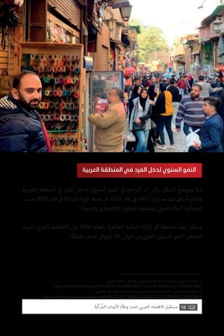 ‫العربية‬ ‫المنطقة‬ ‫ي‬
‫ف‬� ‫الفرد‬ ‫لدخل‬ ‫السنوي‬ ‫النمو‬ ‫ي‬
‫ف‬� ‫اجع‬ ‫ت‬�‫ال‬ ،1 ‫رقم‬ ‫الشكل‬ ‫ويوضح‬ ‫كما‬
‫حسب‬ 2019 ‫عام‬ ‫ي‬
‫ف‬� %2 ‫الـ‬ ‫ابة‬‫ر‬‫لق‬ ‫هبط‬ ‫ثم‬ 2012 ‫عام‬ ‫ي‬
‫ف‬� %6.5 ‫مستوى‬ ‫عند‬ ‫استقر‬ ‫والذي‬
1
.‫والتنمية‬ ‫االقتصادي‬ ‫التعاون‬ ‫ومنظمة‬ ‫ي‬‫الدول‬ ‫البنك‬ ‫إحصائية‬
‫حيث‬ ، ‫ي‬ ‫ب‬�‫العر‬ ‫االقتصاد‬ ‫عىل‬ 2009 ‫بالعام‬ ‫العالمية‬ ‫المالية‬ ‫زمة‬‫أ‬‫ال‬ ‫أثر‬ ‫مالحظة‬ ً‫ا‬‫أيض‬ ‫ويمكن‬
.‫بالمائة‬ ‫نصف‬ ‫ي‬‫لحوال‬ %6 ‫ي‬‫حوال‬ ‫من‬ ‫ي‬ ‫ب‬�‫العر‬ ‫السنوي‬ ‫النمو‬ ‫انخفض‬
‫العربية‬ ‫المنطقة‬ ‫في‬ ‫الفرد‬ ‫لدخل‬ ‫السنوي‬ ‫النمو‬
18‫ّﺑﺔ‬‫ﻛ‬‫ُﺭ‬‫ﻤ‬‫ﺍﻟ‬ ‫ﺍﻷﺯﻣﺎﺕ‬ ‫ﻭﻃﺄﺓ‬ ‫ﺗﺤﺖ‬ ‫ﺍﻟﻌﺮﺑﻲ‬ ‫ﺍﻻﻗﺘﺼﺎﺩ‬ ‫ﻣﺴﺘﻘﺒﻞ‬
. ‫ي‬ ‫ب‬�‫العر‬ ‫العالم‬ ‫ي‬‫جمال‬‫إ‬‫ال‬ ‫ي‬‫المحل‬ ‫الناتج‬ ‫نمو‬ ‫احصاءات‬ : ‫ي‬‫الدول‬ ‫البنك‬ .1
https://data.worldbank.org/indicator/NY.GDP.MKTP.KD.ZG?end=2018&locations=1A&start=2002
.‫العالمي‬ ‫ي‬‫جمال‬‫إ‬‫ال‬ ‫ي‬‫المحل‬ ‫للناتج‬ ‫السنوي‬ ‫النمو‬ ‫احصاءات‬ ، ‫ي‬‫الدول‬ ‫النقد‬ ‫صندوق‬
https://www.imf.org/external/datamapper/NGDP_RPCH@WEO/OEMDC/ADVEC/WEOWORLD/NAQ/MEQ
 
