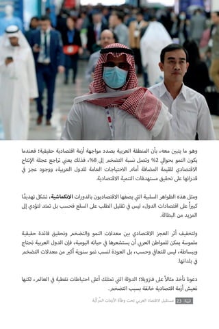 23‫ّﺑﺔ‬‫ﻛ‬‫ُﺭ‬‫ﻤ‬‫ﺍﻟ‬ ‫ﺍﻷﺯﻣﺎﺕ‬ ‫ﻭﻃﺄﺓ‬ ‫ﺗﺤﺖ‬ ‫ﺍﻟﻌﺮﺑﻲ‬ ‫ﺍﻻﻗﺘﺼﺎﺩ‬ ‫ﻣﺴﺘﻘﺒﻞ‬
‫فعندما‬ ‫حقيقية؛‬ ‫اقتصادية‬ ‫أزمة‬ ‫مواجهة‬ ‫بصدد‬ ‫العربية‬ ‫المنطقة‬ ‫بأن‬ ،‫معه‬ ‫ن‬ ‫ي‬�‫يتب‬ ‫ما‬ ‫وهو‬
‫نتاج‬‫إ‬‫ال‬ ‫عجلة‬ ‫اجع‬‫ر‬‫ت‬ ‫ي‬
‫ن‬�‫يع‬ ‫فذلك‬ ،%8 ‫إىل‬ ‫التضخم‬ ‫نسبة‬ ‫وتصل‬ %2 ‫ي‬‫بحوال‬ ‫النمو‬ ‫يكون‬
‫ي‬
‫ف‬� ‫عجز‬ ‫ووجود‬ ،‫العربية‬ ‫للدول‬ ‫العامة‬ ‫االحتياجات‬ ‫أمام‬ ‫المضافة‬ ‫للقيمة‬ ‫االقتصادي‬
.‫االقتصادية‬ ‫التنمية‬ ‫مستهدفات‬ ‫تحقيق‬ ‫عىل‬ ‫اتها‬‫ر‬‫قد‬
‫ا‬ ً‫تهديد‬ ‫تشكل‬ ،‫االنكماشية‬ ‫ات‬‫ر‬‫بالدو‬ ‫االقتصاديون‬ ‫يصفها‬ ‫ي‬
‫ت‬�‫ال‬ ‫السلبية‬ ‫الظواهر‬ ‫هذه‬ ‫ومثل‬
‫إىل‬ ‫لتؤدي‬ ‫تمتد‬ ‫بل‬ ‫فحسب‬ ‫السلع‬ ‫عىل‬ ‫الطلب‬ ‫تقليل‬ ‫ي‬
‫ف‬� ‫ليس‬ ،‫الدول‬ ‫اقتصادات‬ ‫عىل‬ ً‫ا‬ ‫ي‬�‫كب‬
.‫البطالة‬ ‫من‬ ‫المزيد‬
‫حقيقية‬ ‫فائدة‬ ‫وتحقيق‬ ‫والتضخم‬ ‫النمو‬ ‫معدالت‬ ‫ن‬ ‫ي‬�‫ب‬ ‫االقتصادي‬ ‫العجز‬ ‫أثر‬ ‫ولتخفيف‬
‫تحتاج‬ ‫العربية‬ ‫الدول‬ ‫فإن‬ ،‫اليومية‬ ‫حياته‬ ‫ي‬
‫ف‬� ‫يستشعرها‬ ‫أن‬ ‫ي‬ ‫ب‬�‫العر‬ ‫للمواطن‬ ‫يمكن‬ ‫ملموسة‬
‫التضخم‬ ‫معدالت‬ ‫من‬ ‫ب‬�‫أك‬ ‫سنوية‬ ‫نمو‬ ‫لنسب‬ ‫العودة‬ ‫بل‬ ،‫وحسب‬ ‫ي‬
‫ف‬�‫للتعا‬ ‫ليس‬ ،‫وببساطة‬
.‫بلدانها‬ ‫ي‬
‫ف‬�
‫لكنها‬ ،‫العالم‬ ‫ي‬
‫ف‬� ‫نفطية‬ ‫احتياطات‬ ‫أعىل‬ ‫تمتلك‬ ‫ي‬
‫ت‬�‫ال‬ ‫الدولة‬ ‫ويال؛‬‫ز‬ ‫ن‬�‫ف‬ ‫عىل‬ ً‫ال‬‫مثا‬ ‫نأخذ‬ ‫دعونا‬
.‫التضخم‬ ‫بسبب‬ ‫خانقة‬ ‫اقتصادية‬ ‫أزمة‬ ‫تعيش‬
 