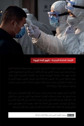 ‫ة‬ ‫ي‬�‫الكب‬ ‫الصناعية‬ ‫ووهان‬ ‫بمدينة‬ ‫وبالتحديد‬ ‫ن‬ ‫ي‬�‫بالص‬ )19 ‫(كوفيد‬ ‫كورونا‬ ‫الجديد‬ ‫الوباء‬ ‫ظهر‬
. ‫ي‬‫الفعل‬ ‫ظهوره‬ ‫تاريخ‬ ‫هو‬ ‫هذا‬ ‫ليس‬ ‫بالتأكيد‬ ‫كان‬ ‫وإن‬ ، ‫ي‬
‫ض‬�‫الما‬ ‫ب‬�‫ديسم‬ ‫شهر‬ ‫بمنتصف‬ ً‫ا‬‫رسمي‬
‫حاولت‬ ‫ي‬
‫ت‬�‫ال‬ ‫ات‬ ‫ي‬�‫والتفس‬ ‫النظريات‬ ‫من‬ ‫العديد‬ ‫وسية‬ ‫ي‬�‫الف‬ ‫صابة‬‫إ‬‫ال‬ ‫هذه‬ ‫ظهور‬ ‫واكتنف‬
‫أو‬ ‫سبق‬‫أ‬‫ال‬ ‫كورونا‬ ‫وس‬ ‫ي‬�‫للف‬ ‫طبيعية‬ ‫تحور‬ ‫لحالة‬ ‫إما‬ ‫وس‬ ‫ي‬�‫الف‬ ‫هذا‬ ‫تنسيب‬ ‫مختلفة‬ ‫بطرق‬
‫نسان‬‫إ‬‫ال‬ ‫ليصيب‬ ‫القصد‬ ‫أو‬ ‫الخطأ‬ ‫بطريق‬ ‫وأفلت‬ ‫ية‬ ‫ش‬�‫ب‬ ‫معامل‬ ‫ي‬
‫ف‬� ً‫ا‬‫اصطناعي‬ ‫تخليقه‬ ‫تم‬
.‫االنتشار‬ ‫رسيع‬ ‫لوباء‬ ‫مرض‬ ‫من‬ ‫ويتحول‬
‫كتابة‬ ‫ت‬�‫وح‬ .‫االقتصادية‬ ‫بآثاره‬ ‫ث‬�‫أك‬ ‫ن‬ ‫ي‬�‫معني‬ ‫اسة‬‫ر‬‫الد‬ ‫بهذه‬ ‫فإننا‬ ،‫ظهوره‬ ‫أسباب‬ ‫كانت‬ ً‫ا‬‫وأي‬
‫ي‬
‫ت‬�‫المائ‬ ‫من‬ ‫يقرب‬ ‫لما‬ ‫المرض‬ ‫بهذا‬ ‫العالمية‬ ‫الوفيات‬ ‫إحصائيات‬ ‫بلغت‬ ‫فقد‬ ‫السطور‬ ‫هذه‬
‫من‬ ‫العالم‬ ‫بقاع‬ ‫كافة‬ ‫عىل‬ ‫أعدادهم‬ ‫توزعت‬ ‫إنسان‬ ‫ن‬ ‫ي‬�‫مالي‬ ‫ثالثة‬ ‫وإصابة‬ ،‫وفاة‬ ‫حالة‬ ‫ألف‬
‫مارس‬ ‫شهر‬ ‫بمطلع‬ ‫دعا‬ ‫ما‬ ‫وهو‬ ،‫انتقاء‬ ‫بال‬ ‫الشمال‬ ‫وإىل‬ ‫الجنوب‬ ‫ومن‬ ‫غربها‬ ‫إىل‬ ‫قها‬ ‫ش‬�
.‫وحياته‬ ‫نسان‬‫إ‬‫ال‬ ‫صحة‬ ‫تهدد‬ ‫للحدود؛‬ ‫عابرة‬ ‫عالمية‬ ‫جائحة‬ ‫الوباء‬ ‫هذا‬ ‫العتبار‬ ‫ي‬
‫ض‬�‫الما‬
‫كورونا‬ ‫أزمة‬ ‫ظهور‬ - ‫الجديدة‬ ‫الحادثة‬ ‫األزمات‬
26‫ّﺑﺔ‬‫ﻛ‬‫ُﺭ‬‫ﻤ‬‫ﺍﻟ‬ ‫ﺍﻷﺯﻣﺎﺕ‬ ‫ﻭﻃﺄﺓ‬ ‫ﺗﺤﺖ‬ ‫ﺍﻟﻌﺮﺑﻲ‬ ‫ﺍﻻﻗﺘﺼﺎﺩ‬ ‫ﻣﺴﺘﻘﺒﻞ‬
 