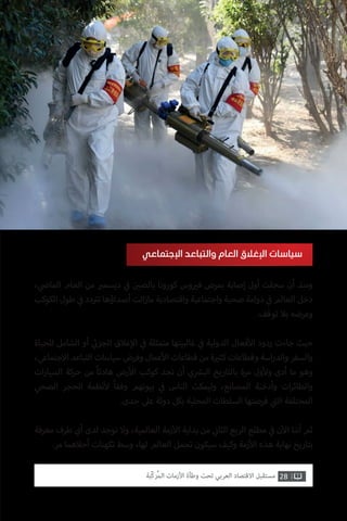 ، ‫ي‬
‫ض‬�‫الما‬ ‫العام‬ ‫من‬ ‫ب‬�‫ديسم‬ ‫ي‬
‫ف‬� ‫ن‬ ‫ي‬�‫بالص‬ ‫كورونا‬ ‫وس‬ ‫ي‬�‫ف‬ ‫بمرض‬ ‫إصابة‬ ‫أول‬ ‫سجلت‬ ‫أن‬ ‫ومنذ‬
‫الكوكب‬ ‫طول‬ ‫ي‬
‫ف‬� ‫دد‬ ‫ت‬�‫ت‬ ‫أصداؤها‬ ‫الت‬‫ز‬‫ما‬ ‫واقتصادية‬ ‫واجتماعية‬ ‫صحية‬ ‫دوامة‬ ‫ي‬
‫ف‬� ‫العالم‬ ‫دخل‬
.‫توقف‬ ‫بال‬ ‫وعرضه‬
‫للحياة‬ ‫الشامل‬ ‫أو‬ ‫ي‬
‫ئ‬�‫الجز‬ ‫غالق‬‫إ‬‫ال‬ ‫ي‬
‫ف‬� ‫متمثلة‬ ‫غالبيتها‬ ‫ي‬
‫ف‬� ‫الدولية‬ ‫فعال‬‫أ‬‫ال‬ ‫ردود‬ ‫جاءت‬ ‫حيث‬
،‫االجتماعي‬ ‫التباعد‬ ‫سياسات‬ ‫وفرض‬ ‫عمال‬‫أ‬‫ال‬ ‫قطاعات‬ ‫من‬ ‫ة‬ ‫ي‬�‫كث‬ ‫وقطاعات‬ ‫اسة‬‫ر‬‫والد‬ ‫والسفر‬
‫ات‬‫ر‬‫السيا‬ ‫حركة‬ ‫من‬ ً‫ا‬‫هادئ‬ ‫رض‬‫أ‬‫ال‬ ‫كوكب‬ ‫نجد‬ ‫أن‬ ‫ي‬ ‫ش‬�‫الب‬ ‫بالتاريخ‬ ‫مرة‬ ‫ول‬‫أ‬‫ول‬ ‫أدى‬ ‫ما‬ ‫وهو‬
‫الصحي‬ ‫الحجر‬ ‫نظمة‬‫أ‬‫ل‬ ً‫ا‬‫وفق‬ ‫بيوتهم‬ ‫ي‬
‫ف‬� ‫الناس‬ ‫وليمكث‬ ،‫المصانع‬ ‫وأدخنة‬ ‫ات‬‫ر‬‫والطائ‬
.‫حدى‬ ‫عىل‬ ‫دولة‬ ‫بكل‬ ‫المحلية‬ ‫السلطات‬ ‫فرضتها‬ ‫ي‬
‫ت‬�‫ال‬ ‫المختلفة‬
‫معرفة‬ ‫طرف‬ ‫أي‬ ‫لدى‬ ‫توجد‬ ‫وال‬ ،‫العالمية‬ ‫زمة‬‫أ‬‫ال‬ ‫بداية‬ ‫من‬ ‫ي‬
‫ن‬�‫الثا‬ ‫الربع‬ ‫مطلع‬ ‫ي‬
‫ف‬� ‫ن‬‫آ‬‫ال‬ ‫أننا‬ ‫ثم‬
.‫مر‬ ‫أحالهما‬ ‫تكهنات‬ ‫وسط‬ ،‫لها‬ ‫العالم‬ ‫تحمل‬ ‫سيكون‬ ‫وكيف‬ ‫زمة‬‫أ‬‫ال‬ ‫هذه‬ ‫نهاية‬ ‫بتاريخ‬
‫اإلجتماعي‬ ‫والتباعد‬ ‫العام‬ ‫اإلغالق‬ ‫سياسات‬
28‫ّﺑﺔ‬‫ﻛ‬‫ُﺭ‬‫ﻤ‬‫ﺍﻟ‬ ‫ﺍﻷﺯﻣﺎﺕ‬ ‫ﻭﻃﺄﺓ‬ ‫ﺗﺤﺖ‬ ‫ﺍﻟﻌﺮﺑﻲ‬ ‫ﺍﻻﻗﺘﺼﺎﺩ‬ ‫ﻣﺴﺘﻘﺒﻞ‬
 