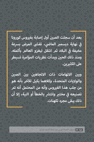 ‫كورونا‬ ‫وس‬ ‫ي‬�‫بف‬ ‫إصابة‬ ‫أول‬ ‫ن‬ ‫ي‬�‫الص‬ ‫سجلت‬ ‫أن‬ ‫بعد‬
‫برسعة‬ ‫المرض‬ ‫ش‬�‫تف‬ ، ‫ي‬
‫ض‬�‫الما‬ ‫ب‬�‫ديسم‬ ‫نهاية‬ ‫ي‬
‫ف‬�
.‫بأكمله‬ ‫العالم‬ ‫ليغزو‬ ‫انتقل‬ ‫ثم‬ ‫البالد‬ ‫ي‬
‫ف‬� ‫مخيفة‬
‫تسيطر‬ ‫المؤامرة‬ ‫نظريات‬ ‫وبدأت‬ ‫ن‬ ‫ي‬�‫الح‬ ‫ذلك‬ ‫ومنذ‬
.‫ين‬ ‫ي‬�‫الكث‬ ‫عىل‬
‫ن‬ ‫ي‬�‫الص‬ ‫ن‬ ‫ي‬�‫ب‬ ‫ن‬ ‫ي‬�‫االتجاه‬ ‫ذات‬ ‫االتهامات‬ ‫ن‬ ‫ي‬�‫وب‬
‫هو‬ ‫بأنه‬ ‫خر‬‫آ‬‫لل‬ ‫يكيل‬ ‫وكالهما‬ ،‫المتحدة‬ ‫والواليات‬
‫تم‬ ‫أنه‬ ‫المحتمل‬ ‫من‬ ‫وأنه‬ ‫وس‬ ‫ي‬�‫الف‬ ‫هذا‬ ‫جلب‬ ‫من‬
‫أن‬ ‫إال‬ ،‫النية‬ ‫أو‬ ‫بالخطأ‬ ‫ش‬�‫وانت‬ ‫ب‬�‫مخت‬ ‫ي‬
‫ف‬� ‫تصنيعه‬
.‫تكهنات‬ ‫مجرد‬ ‫يبقى‬ ‫ذلك‬
29‫ّﺑﺔ‬‫ﻛ‬‫ُﺭ‬‫ﻤ‬‫ﺍﻟ‬ ‫ﺍﻷﺯﻣﺎﺕ‬ ‫ﻭﻃﺄﺓ‬ ‫ﺗﺤﺖ‬ ‫ﺍﻟﻌﺮﺑﻲ‬ ‫ﺍﻻﻗﺘﺼﺎﺩ‬ ‫ﻣﺴﺘﻘﺒﻞ‬
 