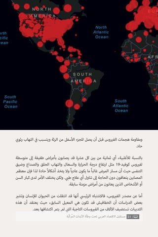 ‫ئوي‬‫ر‬ ‫التهاب‬ ‫ي‬
‫ف‬� ‫ويتسبب‬ ‫ئة‬‫ر‬‫ال‬ ‫من‬ ‫سفل‬‫أ‬‫ال‬ ‫للجزء‬ ‫يصل‬ ‫أن‬ ‫قبل‬ ‫وس‬ ‫ي‬�‫الف‬ ‫هجمات‬ ‫ومقاومة‬
.‫حاد‬
‫متوسطة‬ ‫إىل‬ ‫طفيفة‬ ‫اض‬‫ر‬‫بأع‬ ‫يصابون‬ ‫قد‬ ‫ة‬ ‫ش‬�‫ع‬ ‫كل‬ ‫ن‬ ‫ي‬�‫ب‬ ‫من‬ ‫ثمانية‬ ‫أي‬ ،‫غلبية‬‫أ‬‫لل‬ ‫بالنسبة‬
‫وضيق‬ ‫والصداع‬ ‫الحلق‬ ‫والتهاب‬ ‫والسعال‬ ‫ارة‬‫ر‬‫الح‬ ‫درجة‬ ‫تفاع‬‫ر‬‫ا‬ ‫مثل‬ 19-‫كوفيد‬ ‫وس‬ ‫ي‬�‫لف‬
‫معظم‬ ‫فإن‬ ‫لذا‬ ‫حادة‬ ً‫ال‬‫أشكا‬ ‫يتخذ‬ ‫وال‬ ً‫ا‬‫عادي‬ ‫يكون‬ ‫ما‬ ً‫ا‬‫غالب‬ ‫المرض‬ ‫مسار‬ ‫أن‬ ‫حيث‬ ‫التنفس‬
‫السن‬ ‫كبار‬ ‫لدى‬ ‫مر‬‫أ‬‫ال‬ ‫يختلف‬ ‫ولكن‬ . ‫ي‬ ‫ب‬�‫ط‬ ‫عالج‬ ‫أي‬ ‫تناول‬ ‫إىل‬ ‫الحاجة‬ ‫دون‬ ‫يتعافون‬ ‫ن‬ ‫ي‬�‫المصاب‬
.‫سابقة‬ ‫مزمنة‬ ‫اض‬‫ر‬‫أم‬ ‫من‬ ‫يعانون‬ ‫الذين‬ ‫شخاص‬‫أ‬‫ال‬ ‫أو‬
‫ي‬�‫وتش‬ ‫نسان‬‫إ‬‫لل‬ ‫الحيوان‬ ‫من‬ ‫انتقلت‬ ‫قد‬ ‫أنها‬ ‫ي‬‫ئيس‬‫ر‬‫ال‬ ‫فاالشتباه‬ ،‫وس‬ ‫ي‬�‫الف‬ ‫مصدر‬ ‫عن‬ ‫أما‬
‫هذه‬ ‫أن‬ ‫يعتقد‬ ‫حيث‬ ،‫السابق‬ ‫المعيل‬ ‫هي‬ ‫تكون‬ ‫قد‬ ‫الخفافيش‬ ‫أن‬ ‫اسات‬‫ر‬‫الد‬ ‫بعض‬
.‫بعد‬ ‫اكتشافها‬ ‫يتم‬ ‫لم‬ ‫ي‬
‫ت‬�‫ال‬ ‫التاجية‬ ‫وسات‬ ‫ي‬�‫الف‬ ‫من‬ ‫الف‬‫آ‬‫ال‬ ‫تستضيف‬ ‫الثدييات‬
31‫ّﺑﺔ‬‫ﻛ‬‫ُﺭ‬‫ﻤ‬‫ﺍﻟ‬ ‫ﺍﻷﺯﻣﺎﺕ‬ ‫ﻭﻃﺄﺓ‬ ‫ﺗﺤﺖ‬ ‫ﺍﻟﻌﺮﺑﻲ‬ ‫ﺍﻻﻗﺘﺼﺎﺩ‬ ‫ﻣﺴﺘﻘﺒﻞ‬
 