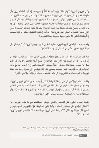 ‫بأن‬ ‫يرون‬ ‫العلماء‬ ‫أن‬ ‫إال‬ ،‫طبيعته‬ ‫ي‬
‫ف‬� ً‫ا‬‫مختلف‬ ‫كان‬ ‫وإن‬ )19-‫(كوفيد‬ ‫كورونا‬ ‫وس‬ ‫ي‬�‫ف‬ ‫ولكن‬
‫وسات‬ ‫ي‬�‫الف‬ ‫هذه‬ ‫بأن‬ ‫والمذهل‬ .‫سابقة‬ ‫أخرى‬ ‫وسات‬ ‫ي‬�‫ف‬ ‫من‬ ‫جزيئيات‬ ‫عىل‬ ‫تحتوي‬ ‫مكوناته‬
‫وس‬ ‫ي‬�‫ف‬ ‫بأن‬ ‫نجد‬ ‫ولذلك‬ ‫الوقت؛‬ ‫بمرور‬ ً‫ا‬‫فتك‬ ‫أشد‬ ‫لتصبح‬ ‫سلوكها‬ ‫تطوير‬ ‫عىل‬ ‫القدرة‬ ‫تمتلك‬
15 ‫كل‬ ‫ي‬�‫والتغ‬ ‫التحور‬ ‫عىل‬ ‫الفائقة‬ ‫ته‬‫ر‬‫وبقد‬ ‫عائلته‬ ‫عن‬ ً‫ا‬‫تمام‬ ‫مختلف‬ ‫بشكل‬ ‫يترصف‬ ‫كورونا‬
‫ي‬‫ئيس‬‫ر‬‫ال‬ ‫السبب‬ ‫وهو‬ ،‫مغايرة‬ ‫بطريقة‬ ‫نسان‬‫إ‬‫ال‬ ‫جسم‬ ‫بمهاجمة‬ ‫وس‬ ‫ي‬�‫للف‬ ‫يسمح‬ ‫ما‬ ‫وهو‬ ‫يوم‬
‫مصاب‬ 600 ‫لـ‬ ‫تحليل‬ .‫التعقيد‬ ‫غاية‬ ‫ي‬
‫ف‬� ‫أمر‬ ‫له‬ ‫فعال‬ ‫عالج‬ ‫عىل‬ ‫العثور‬ ‫أو‬ ‫تتبعه‬ ‫يجعل‬ ‫الذي‬
!‫وس‬ ‫ي‬�‫الف‬ ‫لهذا‬ ‫جديدة‬ ‫جينية‬ ‫طفرة‬ 40 ‫أظهر‬ ،‫أيسلندا‬ ‫ي‬
‫ف‬�
‫عىل‬ ‫يتنكر‬ ‫“بذئب‬ ‫كورونا‬ ‫وس‬ ‫ي‬�‫ف‬ ‫لدى‬ ‫التخفي‬ ‫عملية‬ ، ‫ن‬ ‫ي‬�‫يطاني‬ ‫ب‬�‫ال‬ ‫ن‬ ‫ي‬�‫الباحث‬ ‫أحد‬ ‫شبه‬ ‫وقد‬
”.‫القطيع‬ ‫وسط‬ ‫إىل‬ ‫التسلل‬ ‫من‬ ‫يتمكن‬ ‫ت‬�‫ح‬ ‫خروف‬ ‫هيئة‬
‫يؤكدون‬ ‫اء‬ ‫ب‬�‫الخ‬ ‫من‬ ‫ي‬�‫الكث‬ ‫أن‬ ‫إال‬ ‫ي‬
‫ن‬�‫وتي‬ ‫ب‬�‫ال‬ ‫غالفه‬ ‫تحور‬ ‫عىل‬ ‫وس‬ ‫ي‬�‫الف‬ ‫قدرة‬ ‫من‬ ‫وبالرغم‬
‫وقت‬ ‫ي‬
‫ف‬� ‫ال‬‫ز‬‫ي‬ ‫ال‬ ،‫العالم‬ ‫أنحاء‬ ‫جميع‬ ‫ي‬
‫ف‬� ‫الف‬‫آ‬‫ال‬ ‫يقتل‬ ‫الذي‬ ”‫المستجد‬ ‫“كورونا‬ ‫وس‬ ‫ي‬�‫ف‬ ‫أن‬
‫مرور‬ ‫مع‬ ‫به‬ ‫الخاص‬ “ ‫النووي‬ ‫“الحمض‬ ‫ي‬�‫سيتغ‬ ،ً‫ا‬‫رويد‬ ً‫ا‬‫رويد‬ ‫ولكن‬ .‫حياته‬ ‫ة‬ ‫ي‬�‫مس‬ ‫من‬ ‫مبكر‬
‫حفنة‬ ‫من‬ ‫واحد‬ ‫مجرد‬ ‫إىل‬ ‫فيتحول‬ ‫ذكاء‬ ‫ث‬�‫أك‬ ‫ليصبح‬ ،‫ببعيد‬ ‫ليس‬ ‫يوم‬ ‫ي‬
‫ت‬�‫يأ‬ ‫أن‬ ‫إىل‬ ،‫الوقت‬
5
.‫آخر‬ ‫ء‬ ‫ي‬
‫ش‬� ‫وال‬ ..ً‫ا‬‫زكام‬ ‫أو‬ ً‫سعال‬ ‫فتمنحنا‬ ،‫عام‬ ‫كل‬ ‫بيننا‬ ‫ش‬�‫تنت‬ ‫شائعة‬ ‫تاجية‬ ‫وسات‬ ‫ي‬�‫ف‬
،‫كورونا‬ ‫وس‬ ‫ي‬�‫ف‬ ‫تطور‬ ‫حول‬ ً‫ا‬‫جديد‬ ً‫ا‬‫ر‬‫تقري‬ ‫وألمانيا‬ ‫بريطانيا‬ ‫من‬ ‫كل‬ ‫ي‬
‫ف‬� ‫اثة‬‫ر‬‫الو‬ ‫علماء‬ ‫م‬ ّ‫وقد‬
‫العالم‬ ‫حول‬ ‫ة‬ ‫ش‬�‫المنت‬ ‫التاجية‬ ‫وسات‬ ‫ي‬�‫الف‬ ‫من‬ 19-‫كوفيد‬ ‫أن‬ ‫التقرير‬ ‫هذا‬ ‫خالل‬ ‫من‬ ‫واتضح‬
‫وأن‬ ،”C ‫و”النوع‬ ”B ‫“النوع‬ ‫و‬ ”A ‫“النوع‬ ‫بجدية‬‫أ‬‫ال‬ ‫حرف‬‫أ‬‫بال‬ ‫سميت‬ ‫أنواع‬ ‫ثالثة‬ ‫إىل‬ ‫تنقسم‬
.‫الخفافيش‬ ‫وهي‬ ‫للمرض‬ ‫المسبب‬ ‫المشتبه‬ ‫من‬ ‫ينحدر‬ ‫جميعها‬
‫من‬ ‫وس‬ ‫ي‬�‫الف‬ ‫مكن‬ ‫ما‬ ‫هو‬ ،‫مختلفة‬ ‫وبطرق‬ ‫والتطور‬ ‫التعلم‬ ‫عىل‬ ‫ة‬ ‫ي‬�‫المث‬ ‫القدرة‬ ‫وهذه‬
‫ي‬
‫ف‬� ‫ظهر‬ ‫الذي‬ ‫وس‬ ‫ي‬�‫الف‬ ‫فإن‬ ،‫الخارطة‬ ‫ي‬�‫تش‬ ‫وكما‬ .‫العالم‬ ‫مستوى‬ ‫عىل‬ ‫الواسع‬ ‫االنتشار‬
‫كورونا‬ ‫وس‬ ‫ي‬�‫ف‬ ‫من‬ ‫صلية‬‫أ‬‫ال‬ ‫النسخة‬ ‫من‬ ‫أوروبا‬ ‫ي‬
‫ن‬�‫تعا‬ ‫بينما‬ ،”B“ ‫ي‬
‫ن‬�‫الثا‬ ‫النوع‬ ‫من‬ ‫كان‬ ‫ن‬ ‫ي‬�‫الص‬
.”C“ ‫المستجد‬
.2020 ‫مارس‬ 26 ،‫عربية‬ ‫نديبندنت‬‫إ‬‫ال‬ ‫جريدة‬ ‫قتلنا؟‬ ‫عن‬ ”‫العبقري‬ ‫“الشيطان‬ ‫كورونا‬ ‫يتوقف‬ ‫ت‬�‫م‬ ،‫محمد‬ ،‫طاهر‬ .5
https://bit.ly/3cmNpAo
34‫ّﺑﺔ‬‫ﻛ‬‫ُﺭ‬‫ﻤ‬‫ﺍﻟ‬ ‫ﺍﻷﺯﻣﺎﺕ‬ ‫ﻭﻃﺄﺓ‬ ‫ﺗﺤﺖ‬ ‫ﺍﻟﻌﺮﺑﻲ‬ ‫ﺍﻻﻗﺘﺼﺎﺩ‬ ‫ﻣﺴﺘﻘﺒﻞ‬
 