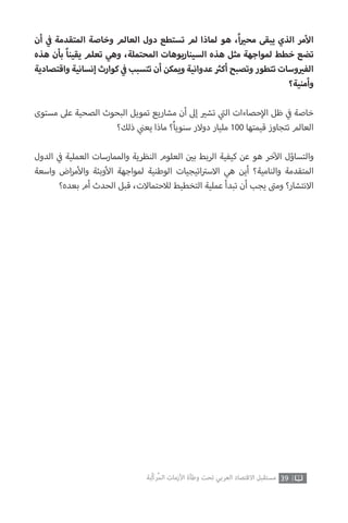 ‫أن‬ ‫ي‬
‫ف‬� ‫المتقدمة‬ ‫وخاصة‬ ‫العالم‬ ‫دول‬ ‫تستطع‬ ‫لم‬ ‫لماذا‬ ‫هو‬ ،ً‫ا‬ ‫ي‬�‫مح‬ ‫يبقى‬ ‫الذي‬ ‫مر‬‫أ‬‫ال‬
‫هذه‬ ‫بأن‬ ً‫ا‬‫يقين‬ ‫تعلم‬ ‫وهي‬ ،‫المحتملة‬ ‫السيناريوهات‬ ‫هذه‬ ‫مثل‬ ‫لمواجهة‬ ‫خطط‬ ‫تضع‬
‫واقتصادية‬ ‫إنسانية‬ ‫كوارث‬ ‫ي‬
‫ف‬� ‫تتسبب‬ ‫أن‬ ‫ويمكن‬ ‫عدوانية‬ ‫ث‬�‫أك‬ ‫وتصبح‬ ‫تتطور‬ ‫وسات‬ ‫ي‬�‫الف‬
‫وأمنية؟‬
‫مستوى‬ ‫عىل‬ ‫الصحية‬ ‫البحوث‬ ‫تمويل‬ ‫مشاريع‬ ‫أن‬ ‫إىل‬ ‫ي‬�‫تش‬ ‫ي‬
‫ت‬�‫ال‬ ‫حصاءات‬‫إ‬‫ال‬ ‫ظل‬ ‫ي‬
‫ف‬� ‫خاصة‬
‫ذلك؟‬ ‫ي‬
‫ن‬�‫يع‬ ‫ماذا‬ ‫؟‬ً‫ا‬‫سنوي‬ ‫دوالر‬ ‫مليار‬ 100 ‫قيمتها‬ ‫تتجاوز‬ ‫العالم‬
‫الدول‬ ‫ي‬
‫ف‬� ‫العملية‬ ‫والممارسات‬ ‫النظرية‬ ‫العلوم‬ ‫ن‬ ‫ي‬�‫ب‬ ‫الربط‬ ‫كيفية‬ ‫عن‬ ‫هو‬ ‫خر‬‫آ‬‫ال‬ ‫والتساؤل‬
‫واسعة‬ ‫اض‬‫ر‬‫م‬‫أ‬‫وال‬ ‫وبئة‬‫أ‬‫ال‬ ‫لمواجهة‬ ‫الوطنية‬ ‫اتيجيات‬ ‫ت‬�‫االس‬ ‫هي‬ ‫أين‬ ‫والنامية؟‬ ‫المتقدمة‬
‫بعده؟‬ ‫أم‬ ‫الحدث‬ ‫قبل‬ ،‫لالحتماالت‬ ‫التخطيط‬ ‫عملية‬ ‫تبدأ‬ ‫أن‬ ‫يجب‬ ‫ت‬�‫وم‬ ‫االنتشار؟‬
39‫ّﺑﺔ‬‫ﻛ‬‫ُﺭ‬‫ﻤ‬‫ﺍﻟ‬ ‫ﺍﻷﺯﻣﺎﺕ‬ ‫ﻭﻃﺄﺓ‬ ‫ﺗﺤﺖ‬ ‫ﺍﻟﻌﺮﺑﻲ‬ ‫ﺍﻻﻗﺘﺼﺎﺩ‬ ‫ﻣﺴﺘﻘﺒﻞ‬
 