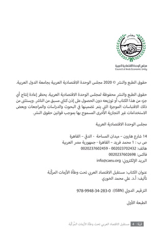 .‫العربية‬ ‫الدول‬ ‫بجامعة‬ ‫العربية‬ ‫االقتصادية‬ ‫الوحدة‬ ‫مجلس‬ 2020 © ‫ش‬�‫والن‬ ‫الطبع‬ ‫حقوق‬
‫أي‬ ‫إنتاج‬ ‫إعادة‬ ‫يحظر‬ .‫العربية‬ ‫االقتصادية‬ ‫الوحدة‬ ‫لمجلس‬ ‫محفوظة‬ ‫ش‬�‫والن‬ ‫الطبع‬ ‫حقوق‬
‫من‬ ‫ن‬�‫ويستث‬ . ‫ش‬�‫النا‬ ‫من‬ ‫مسبق‬ ‫ي‬ ‫ب‬�‫كتا‬ ‫إذن‬ ‫عىل‬ ‫الحصول‬ ‫دون‬ ‫توزيعه‬ ‫أو‬ ‫الكتاب‬ ‫هذا‬ ‫من‬ ‫جزء‬
‫وبعض‬ ‫اجعات‬‫ر‬‫والم‬ ‫اسات‬‫ر‬‫والد‬ ‫البحوث‬ ‫ي‬
‫ف‬� ‫تضمينها‬ ‫يتم‬ ‫ي‬
‫ت‬�‫ال‬ ‫الموجزة‬ ‫االقتباسات‬ ‫ذلك‬
. ‫ش‬�‫الن‬ ‫حقوق‬ ‫ن‬ ‫ي‬�‫قوان‬ ‫بموجب‬ ‫بها‬ ‫المسموح‬ ‫خرى‬‫أ‬‫ال‬ ‫التجارية‬ ‫ي‬�‫غ‬ ‫االستخدامات‬
‫العربية‬ ‫االقتصادية‬ ‫الوحدة‬ ‫مجلس‬
‫القاهرة‬ – ‫ي‬
‫ق‬�‫الد‬ - ‫المساحة‬ ‫ميدان‬ – ‫هارون‬ ‫شارع‬ 14
‫العربية‬ ‫مرص‬ ‫جمهورية‬ - ‫القاهرة‬ – ‫فريد‬ ‫محمد‬ 1 : ‫ب‬ ‫ص‬
0020237602459 - 002023702432 :‫هاتف‬
0020237602698 :‫فاكس‬
info@caeu.org : ‫ي‬
‫ن‬�‫و‬ ‫ت‬�‫لك‬‫إ‬‫ال‬ ‫يد‬ ‫ب‬�‫ال‬
‫ّبة‬‫ك‬‫المر‬ ‫زمات‬‫أ‬‫ال‬ ‫وطأة‬ ‫تحت‬ ‫ي‬ ‫ب‬�‫العر‬ ‫االقتصاد‬ ‫مستقبل‬ :‫الكتاب‬ ‫عنوان‬
‫الخوري‬ ‫محمد‬ ‫ي‬‫عل‬ .‫أ.د‬ :‫تأليف‬
:)ISBN( ‫ي‬‫الدول‬ ‫قيم‬ ‫ت‬�‫ال‬
‫وىل‬‫أ‬‫ال‬ ‫الطبعة‬
978-9948-34-283-0
4‫ّﺑﺔ‬‫ﻛ‬‫ُﺭ‬‫ﻤ‬‫ﺍﻟ‬ ‫ﺍﻷﺯﻣﺎﺕ‬ ‫ﻭﻃﺄﺓ‬ ‫ﺗﺤﺖ‬ ‫ﺍﻟﻌﺮﺑﻲ‬ ‫ﺍﻻﻗﺘﺼﺎﺩ‬ ‫ﻣﺴﺘﻘﺒﻞ‬
 