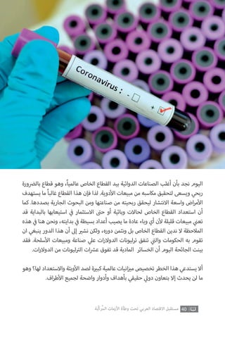 ‫بال�ضورة‬ ‫قطاع‬ ‫وهو‬ ،ً‫ا‬‫عالمي‬ ‫الخاص‬ ‫القطاع‬ ‫بيد‬ ‫الدوائية‬ ‫الصناعات‬ ‫أغلب‬ ‫بأن‬ ‫نجد‬ ‫اليوم‬
‫يستهدف‬ ‫ما‬ ً‫ا‬‫غالب‬ ‫القطاع‬ ‫هذا‬ ‫فإن‬ ‫لذا‬ .‫دوية‬‫أ‬‫ال‬ ‫مبيعات‬ ‫من‬ ‫مكاسبه‬ ‫لتحقيق‬ ‫ويسعى‬ ‫ربحي‬
‫كما‬ .‫بصددها‬ ‫الجارية‬ ‫البحوث‬ ‫ومن‬ ‫صناعتها‬ ‫من‬ ‫ربحيته‬ ‫ليحقق‬ ‫االنتشار‬ ‫واسعة‬ ‫اض‬‫ر‬‫م‬‫أ‬‫ال‬
‫قد‬ ‫بالبداية‬ ‫استيعابها‬ ‫ي‬
‫ف‬� ‫االستثمار‬ ‫ت‬�‫ح‬ ‫أو‬ ‫وبائية‬ ‫لحاالت‬ ‫الخاص‬ ‫القطاع‬ ‫استعداد‬ ‫أن‬
‫هذه‬ ‫ي‬
‫ف‬� ‫هنا‬ ‫ونحن‬ ،‫بدايته‬ ‫ي‬
‫ف‬� ‫بسيطة‬ ‫أعداد‬ ‫يصيب‬ ‫ما‬ ‫عادة‬ ‫وباء‬ ‫أي‬ ‫ن‬‫أ‬‫ل‬ ‫قليلة‬ ‫مبيعات‬ ‫ي‬
‫ن‬�‫تع‬
‫ان‬ ‫ينبغي‬ ‫الدور‬ ‫هذا‬ ‫أن‬ ‫إىل‬ ‫ي‬�‫نش‬ ‫ولكن‬ ،‫دوره‬ ‫ونثمن‬ ‫بل‬ ‫الخاص‬ ‫القطاع‬ ‫ندين‬ ‫ال‬ ‫المالحظة‬
‫فقد‬ .‫سلحة‬‫أ‬‫ال‬ ‫ومبيعات‬ ‫صناعة‬ ‫ي‬‫عل‬ ‫ات‬‫ر‬‫الدوال‬ ‫ترليونات‬ ‫تنفق‬ ‫ي‬
‫ت‬�‫وال‬ ‫الحكومات‬ ‫به‬ ‫تقوم‬
.‫ات‬‫ر‬‫الدوال‬ ‫من‬ ‫ليونات‬ ‫ت‬�‫ال‬ ‫ات‬ ‫ش‬�‫ع‬ ‫تفوق‬ ‫قد‬ ‫المادية‬ ‫الخسائر‬ ‫أن‬ ‫اليوم‬ ‫الجائحة‬ ‫بينت‬
‫وهو‬ ‫لها؟‬ ‫واالستعداد‬ ‫وبئة‬‫أ‬‫ال‬ ‫لصد‬ ‫ة‬ ‫ي‬�‫كب‬ ‫عالمية‬ ‫انيات‬‫ز‬ ‫ي‬�‫م‬ ‫تخصيص‬ ‫الخطر‬ ‫هذا‬ ‫يستدعي‬ ‫أال‬
.‫اف‬‫ر‬‫ط‬‫أ‬‫ال‬ ‫لجميع‬ ‫واضحة‬ ‫وأدوار‬ ‫بأهداف‬ ‫حقيقي‬ ‫ي‬‫دول‬ ‫بتعاون‬ ‫إال‬ ‫يحدث‬ ‫لن‬ ‫ما‬
40‫ّﺑﺔ‬‫ﻛ‬‫ُﺭ‬‫ﻤ‬‫ﺍﻟ‬ ‫ﺍﻷﺯﻣﺎﺕ‬ ‫ﻭﻃﺄﺓ‬ ‫ﺗﺤﺖ‬ ‫ﺍﻟﻌﺮﺑﻲ‬ ‫ﺍﻻﻗﺘﺼﺎﺩ‬ ‫ﻣﺴﺘﻘﺒﻞ‬
 