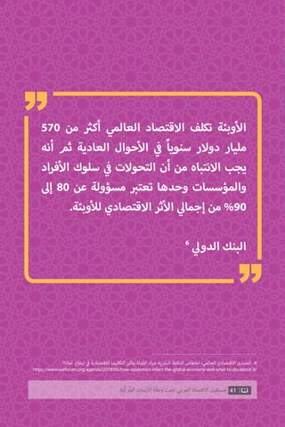 41‫ّﺑﺔ‬‫ﻛ‬‫ُﺭ‬‫ﻤ‬‫ﺍﻟ‬ ‫ﺍﻷﺯﻣﺎﺕ‬ ‫ﻭﻃﺄﺓ‬ ‫ﺗﺤﺖ‬ ‫ﺍﻟﻌﺮﺑﻲ‬ ‫ﺍﻻﻗﺘﺼﺎﺩ‬ ‫ﻣﺴﺘﻘﺒﻞ‬
570 ‫من‬ ‫ث‬�‫أك‬ ‫العالمي‬ ‫االقتصاد‬ ‫تكلف‬ ‫وبئة‬‫أ‬‫ال‬
‫أنه‬ ‫ثم‬ ‫العادية‬ ‫حوال‬‫أ‬‫ال‬ ‫ي‬
‫ف‬� ً‫ا‬‫سنوي‬ ‫دوالر‬ ‫مليار‬
‫اد‬‫ر‬‫ف‬‫أ‬‫ال‬ ‫سلوك‬ ‫ي‬
‫ف‬� ‫التحوالت‬ ‫أن‬ ‫من‬ ‫االنتباه‬ ‫يجب‬
‫إىل‬ 80 ‫عن‬ ‫مسؤولة‬ ‫ب‬�‫تعت‬ ‫وحدها‬ ‫والمؤسسات‬
.‫وبئة‬‫أ‬‫لل‬ ‫االقتصادي‬ ‫ثر‬‫أ‬‫ال‬ ‫ي‬‫إجمال‬ ‫من‬ %90
6
‫ي‬‫الدول‬ ‫البنك‬
‫لماذا؟‬ .‫تفاع‬‫ر‬‫ا‬ ‫ي‬
‫ف‬� ‫االقتصادية‬ ‫التكاليف‬ ‫ولكن‬ ‫وبئة‬‫أ‬‫ال‬ ‫اء‬‫ر‬‫ج‬ ‫ية‬ ‫ش‬�‫الب‬ ‫التكلفة‬ ‫انخفاض‬ :‫العالمي‬ ‫االقتصادي‬ ‫المنتدى‬ .6
https://www.weforum.org/agenda/2018/05/how-epidemics-infect-the-global-economy-and-what-to-do-about-it/
“
“
 