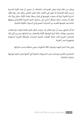 ‫الصحية‬ ‫زمة‬‫أ‬‫ال‬ ‫هذه‬ ‫أن‬ ‫نتصور‬ ‫أن‬ ،‫العاجلة‬ ‫حصاءات‬‫إ‬‫ال‬ ‫بعض‬ ‫اءة‬‫ر‬‫ق‬ ‫خالل‬ ‫من‬ ‫ويمكن‬
‫تكلف‬ ‫وقد‬ ،‫عام‬ ‫بشكل‬ ‫ي‬
‫ض‬�‫الما‬ ‫القرن‬ ‫خالل‬ ‫عنف‬‫أ‬‫ال‬ ‫هي‬ ‫تكون‬ ‫قد‬ ‫اقتصادية‬ ‫بأزمة‬ ‫تسببت‬
‫شك‬ ‫وبال‬ ‫ستلقي‬ ‫زمة‬‫أ‬‫ال‬ ‫وهذه‬ .‫بسيطة‬ ‫ة‬ ‫ت‬�‫ف‬ ‫ي‬
‫ف‬� ‫تعويضها‬ ‫يصعب‬ ‫قد‬ ‫ة‬ ‫ي‬�‫كب‬ ‫فاتورة‬ ‫ية‬ ‫ش‬�‫الب‬
‫وينهكها‬ ‫االقتصادي‬ ‫العربية‬ ‫الدول‬ ‫مستقبل‬ ‫عىل‬ ‫ي‬‫أساس‬ ‫وبشكل‬ ،‫حمله‬ ‫يصعب‬ ‫قد‬ ‫بثقل‬
.‫الماضية‬ ‫القليلة‬ ‫السنوات‬ ‫ي‬
‫ف‬� ‫ية‬ ‫ي‬�‫المص‬ ‫التحديات‬ ‫من‬ ‫للعديد‬ ‫تعرضها‬ ‫بعد‬ ‫خاصة‬
‫وقامت‬ ‫نة‬‫ر‬‫م‬ ‫ات‬‫ر‬‫ا‬‫ر‬‫ق‬ ‫التخاذ‬ ‫عاجل‬ ‫بشكل‬ ‫سارعت‬ ‫قد‬ ‫العالم‬ ‫دول‬ ‫أن‬ ‫سيجد‬ ‫المتابع‬ ‫أن‬ ‫كما‬
‫تلك‬ ‫أوىل‬ ‫ن‬ ‫ي‬�‫ب‬ ‫ومن‬ .‫تداعياتها‬ ‫من‬ ‫والتخفيف‬ ‫زمة‬‫أ‬‫ال‬ ‫لمواجهة‬ ‫ة‬ ‫ي‬�‫كب‬ ‫مالية‬ ‫نات‬‫ز‬‫موا‬ ‫بتخصيص‬
‫السعودية‬ ‫العربية‬ ‫والمملكة‬ ،‫المتحدة‬ ‫العربية‬ ‫ات‬‫ر‬‫ما‬‫إ‬‫ال‬ ‫لدولة‬ ‫كانت‬ ‫العربية‬ ‫ات‬‫ر‬‫المباد‬
.‫العربية‬ ‫مرص‬ ‫وجمهورية‬
.‫اتها‬‫ر‬‫قد‬ ‫وحسب‬ ‫مختلفة‬ ‫بصور‬ ‫الحكومات‬ ‫كافة‬ ‫وترصفت‬ ‫اتجهت‬ ‫النحو‬ ‫هذا‬ ‫وعىل‬
‫لمواجهة‬‫الدول‬ ‫بعض‬ ‫أعلنتها‬ ‫ي‬
‫ت‬�‫ال‬ ‫الدولية‬ ‫المرصوفات‬ ‫حجم‬ ‫توضحان‬ ‫ن‬ ‫ي‬�‫التاليت‬ ‫ن‬ ‫ي‬�‫الصفحت‬
.‫الجائحة‬ ‫تداعيات‬
45‫ّﺑﺔ‬‫ﻛ‬‫ُﺭ‬‫ﻤ‬‫ﺍﻟ‬ ‫ﺍﻷﺯﻣﺎﺕ‬ ‫ﻭﻃﺄﺓ‬ ‫ﺗﺤﺖ‬ ‫ﺍﻟﻌﺮﺑﻲ‬ ‫ﺍﻻﻗﺘﺼﺎﺩ‬ ‫ﻣﺴﺘﻘﺒﻞ‬
 