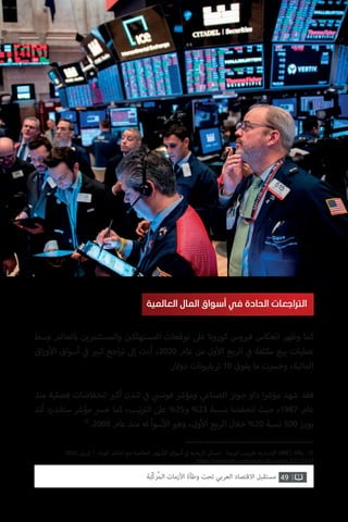 49‫ّﺑﺔ‬‫ﻛ‬‫ُﺭ‬‫ﻤ‬‫ﺍﻟ‬ ‫ﺍﻷﺯﻣﺎﺕ‬ ‫ﻭﻃﺄﺓ‬ ‫ﺗﺤﺖ‬ ‫ﺍﻟﻌﺮﺑﻲ‬ ‫ﺍﻻﻗﺘﺼﺎﺩ‬ ‫ﻣﺴﺘﻘﺒﻞ‬
‫وسط‬ ‫بالعالم‬ ‫والمستثمرين‬ ‫ن‬ ‫ي‬�‫المستهلك‬ ‫توقعات‬ ‫عىل‬ ‫كورونا‬ ‫وس‬ ‫ي‬�‫ف‬ ‫انعكاس‬ ‫وظهر‬ ‫كما‬
‫اق‬‫ر‬‫و‬‫أ‬‫ال‬ ‫أسواق‬ ‫ي‬
‫ف‬� ‫ي‬�‫كب‬ ‫اجع‬‫ر‬‫ت‬ ‫إىل‬ ‫أدت‬ ،2020 ‫عام‬ ‫من‬ ‫ول‬‫أ‬‫ال‬ ‫الربع‬ ‫ي‬
‫ف‬� ‫مكثفة‬ ‫بيع‬ ‫عمليات‬
.‫دوالر‬ ‫تريليونات‬ 10 ‫يفوق‬ ‫ما‬ ‫وخرست‬ ،‫المالية‬
‫منذ‬ ‫فصلية‬ ‫انخفاضات‬ ‫ب‬�‫أك‬ ‫لندن‬ ‫ي‬
‫ف‬� ‫ي‬‫فوتس‬ ‫ش‬�‫ومؤ‬ ‫الصناعي‬ ‫جونز‬ ‫داو‬ ‫ا‬ ‫ش‬�‫مؤ‬ ‫شهد‬ ‫فقد‬
‫آند‬ ‫ستاندرد‬ ‫ش‬�‫مؤ‬ ‫خرس‬ ‫كما‬ ،‫تيب‬ ‫ت‬�‫ال‬ ‫عىل‬ %25‫و‬ %23 ‫بنسبة‬ ‫انخفضا‬ ‫حيث‬ ،1987 ‫عام‬
10
.2008 ‫عام‬ ‫منذ‬ ‫له‬ ‫سوأ‬‫أ‬‫ال‬ ‫وهو‬ ،‫ول‬‫أ‬‫ال‬ ‫الربع‬ ‫خالل‬ %20 ‫نسبة‬ 500 ‫بورز‬
‫العالمية‬ ‫المال‬ ‫أسواق‬ ‫في‬ ‫الحادة‬ ‫التراجعات‬
.2020 ‫إبريل‬ 1 .‫الوباء‬ ‫انتشار‬ ‫مع‬ ‫العالمية‬ ‫سهم‬‫أ‬‫ال‬ ‫أسواق‬ ‫ي‬
‫ف‬� ‫تاريخية‬ ‫خسائر‬ - ‫كورونا‬ ‫وس‬ ‫ي‬�‫ف‬ :‫خبارية‬‫إ‬‫ال‬ )BBC( ‫وكالة‬ .10
https://www.bbc.com/arabic/business-52115413
 
