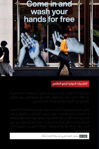 ‫ي‬
‫ف‬� ‫العالمي‬ ‫للنمو‬ ‫التوقعات‬ ‫بأن‬ ‫ي‬‫الدول‬ ‫النقد‬ ‫صندوق‬ ‫أشار‬ ،‫حداث‬‫أ‬‫ال‬ ‫هذه‬ ‫كل‬ ‫ووسط‬
‫االنكماش‬ ‫كه‬ ‫ت‬�‫سي‬ ‫الذي‬ ‫الضغط‬ ‫حول‬ ‫مقلقة‬ ‫تكهنات‬ ‫وسط‬ ،‫سلبية‬ ‫الت‬‫ز‬ ‫ما‬ 2020 ‫عام‬
.‫المنخفض‬ ‫الدخل‬ ‫ذات‬ ‫والدول‬ ‫الناشئة‬ ‫سواق‬‫أ‬‫ال‬ ‫عىل‬ ‫االقتصادي‬
‫االقتصادية‬ ‫نشطة‬‫أ‬‫لل‬ ‫وتعطيله‬ ‫الوباء‬ ‫انتشار‬ ‫بسبب‬ ً‫ا‬‫عالمي‬ ً‫ا‬‫ركود‬ ‫تتوقع‬ ‫العالمية‬ ‫التقارير‬
‫تكون‬ ‫أن‬ ‫المتوقع‬ ‫من‬ ،‫االحصائية‬ ‫اسات‬‫ر‬‫الد‬ ‫فوفق‬ .‫والمتقدمة‬ ‫النامية‬ ‫االقتصادات‬ ‫ي‬
‫ف‬�
‫نفاق‬‫إ‬‫وال‬ ‫نتاج‬‫إ‬‫ال‬ ‫داد‬ ‫ت‬�‫الس‬ ‫جهود‬ ‫سيقابلها‬ ،‫ئية‬‫ز‬‫ج‬ 2020 ‫العام‬ ‫من‬ ‫ول‬‫أ‬‫ال‬ ‫النصف‬ ‫ي‬
‫ف‬� ‫الخسائر‬
‫سنوي‬ ‫ربع‬ ‫انكماش‬ ‫أول‬ ‫ن‬ ‫ي‬�‫الص‬ ‫تتحمل‬ ‫أن‬ ‫المتوقع‬ ‫من‬ ‫أنه‬ ‫كما‬ . ‫ي‬
‫ن‬�‫الثا‬ ‫النصف‬ ‫ي‬
‫ف‬� ‫ي‬‫االستهالك‬
‫البيانات‬ ‫ي‬
‫ف‬� ‫خسائرها‬ ‫عن‬ ‫تعلن‬ ‫ال‬ ‫قد‬ ‫لكنها‬ ،‫ول‬‫أ‬‫ال‬ ‫الربع‬ ‫خالل‬ ‫ا‬ً‫عام‬ 30 ‫منذ‬ ‫تشهده‬ ‫لم‬ ‫لها‬
.‫للحكومة‬ ‫الرسمية‬
‫العالمي‬ ‫للنمو‬ ‫الدولية‬ ‫التقديرات‬
51‫ّﺑﺔ‬‫ﻛ‬‫ُﺭ‬‫ﻤ‬‫ﺍﻟ‬ ‫ﺍﻷﺯﻣﺎﺕ‬ ‫ﻭﻃﺄﺓ‬ ‫ﺗﺤﺖ‬ ‫ﺍﻟﻌﺮﺑﻲ‬ ‫ﺍﻻﻗﺘﺼﺎﺩ‬ ‫ﻣﺴﺘﻘﺒﻞ‬
 
