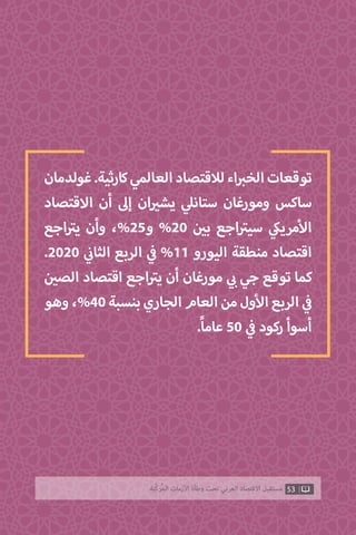 ‫غولدمان‬.‫كارثية‬‫العالمي‬‫لالقتصاد‬‫اء‬ ‫ب‬�‫الخ‬‫توقعات‬
‫االقتصاد‬ ‫أن‬ ‫إىل‬ ‫ان‬ ‫ي‬�‫يش‬ ‫ي‬‫ستانل‬ ‫ومورغان‬ ‫ساكس‬
‫اجع‬ ‫ت‬�‫ي‬ ‫وأن‬ ،%25‫و‬ %20 ‫ن‬ ‫ي‬�‫ب‬ ‫اجع‬ ‫ت‬�‫سي‬ ‫ي‬‫مريك‬‫أ‬‫ال‬
.2020 ‫ي‬
‫ن‬�‫الثا‬ ‫الربع‬ ‫ي‬
‫ف‬� %11 ‫اليورو‬ ‫منطقة‬ ‫اقتصاد‬
‫ن‬ ‫ي‬�‫الص‬ ‫اقتصاد‬ ‫اجع‬ ‫ت‬�‫ي‬ ‫أن‬ ‫مورغان‬ ‫ي‬ ‫ب‬� ‫جي‬ ‫توقع‬ ‫كما‬
‫وهو‬،%40‫بنسبة‬‫الجاري‬‫العام‬‫من‬‫ول‬‫أ‬‫ال‬‫الربع‬ ‫ي‬
‫ف‬�
.ً‫ا‬‫عام‬ 50 ‫ي‬
‫ف‬� ‫ركود‬ ‫أسوأ‬
53‫ّﺑﺔ‬‫ﻛ‬‫ُﺭ‬‫ﻤ‬‫ﺍﻟ‬ ‫ﺍﻷﺯﻣﺎﺕ‬ ‫ﻭﻃﺄﺓ‬ ‫ﺗﺤﺖ‬ ‫ﺍﻟﻌﺮﺑﻲ‬ ‫ﺍﻻﻗﺘﺼﺎﺩ‬ ‫ﻣﺴﺘﻘﺒﻞ‬
 