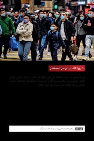 54‫ّﺑﺔ‬‫ﻛ‬‫ُﺭ‬‫ﻤ‬‫ﺍﻟ‬ ‫ﺍﻷﺯﻣﺎﺕ‬ ‫ﻭﻃﺄﺓ‬ ‫ﺗﺤﺖ‬ ‫ﺍﻟﻌﺮﺑﻲ‬ ‫ﺍﻻﻗﺘﺼﺎﺩ‬ ‫ﻣﺴﺘﻘﺒﻞ‬
‫ي‬ ‫ش‬�‫الب‬ ‫الجيل‬ ‫ات‬ ‫ب‬�‫خ‬ ‫من‬ ‫ي‬�‫بكث‬ ‫ب‬�‫أك‬ ‫أمامها‬ ‫نحن‬ ‫ي‬
‫ت‬�‫ال‬ ‫المشكلة‬ ‫حجم‬ ‫بأن‬ ‫يتضح‬ ‫هنا‬ ‫إىل‬
‫العقاري‬ ‫الرهن‬ ‫أزمة‬ ‫مثل‬ ‫السابقة‬ ‫االقتصادية‬ ‫أزماته‬ ‫ي‬
‫ف‬� ‫عارصه‬ ‫قد‬ ‫ما‬ ‫احل‬‫ر‬‫بم‬ ‫وتفوق‬ ، ‫ي‬‫الحال‬
.2009 ‫العام‬ ‫ت‬�‫ح‬ ‫استمرت‬ ‫ي‬
‫ت‬�‫وال‬ 2008 ‫عام‬ ‫ي‬
‫ف‬� ‫العالمي‬
‫للمستقبل‬ ‫بوعي‬ ‫التخطيط‬ ‫ضرورة‬
 