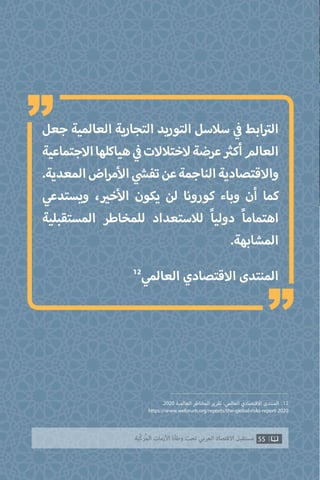 ‫جعل‬ ‫العالمية‬ ‫التجارية‬ ‫التوريد‬ ‫سالسل‬ ‫ي‬
‫ف‬� ‫ابط‬ ‫ت‬�‫ال‬
‫االجتماعية‬‫هياكلها‬ ‫ي‬
‫ف‬�‫الختالالت‬‫عرضة‬ ‫ث‬�‫أك‬‫العالم‬
.‫المعدية‬‫اض‬‫ر‬‫م‬‫أ‬‫ال‬ ‫ي‬
‫ش‬�‫تف‬‫عن‬‫الناجمة‬‫واالقتصادية‬
‫ويستدعي‬ ، ‫ي‬�‫خ‬‫أ‬‫ال‬ ‫يكون‬ ‫لن‬ ‫كورونا‬ ‫وباء‬ ‫أن‬ ‫كما‬
‫المستقبلية‬ ‫للمخاطر‬ ‫لالستعداد‬ ً‫ا‬‫دولي‬ ً‫ا‬‫اهتمام‬
.‫المشابهة‬
12
‫العالمي‬ ‫االقتصادي‬ ‫المنتدى‬
.2020 ‫العالمية‬ ‫المخاطر‬ ‫تقرير‬ :‫العالمي‬ ‫االقتصادي‬ ‫المنتدى‬ .12
https://www.weforum.org/reports/the-global-risks-report-2020
55‫ّﺑﺔ‬‫ﻛ‬‫ُﺭ‬‫ﻤ‬‫ﺍﻟ‬ ‫ﺍﻷﺯﻣﺎﺕ‬ ‫ﻭﻃﺄﺓ‬ ‫ﺗﺤﺖ‬ ‫ﺍﻟﻌﺮﺑﻲ‬ ‫ﺍﻻﻗﺘﺼﺎﺩ‬ ‫ﻣﺴﺘﻘﺒﻞ‬
“
“
 