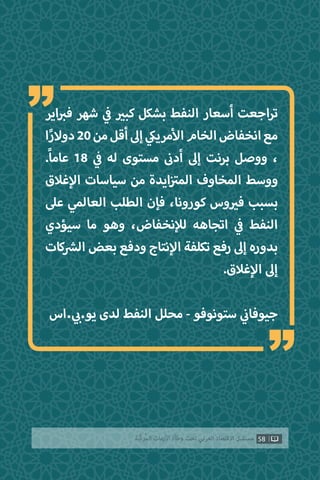 58‫ّﺑﺔ‬‫ﻛ‬‫ُﺭ‬‫ﻤ‬‫ﺍﻟ‬ ‫ﺍﻷﺯﻣﺎﺕ‬ ‫ﻭﻃﺄﺓ‬ ‫ﺗﺤﺖ‬ ‫ﺍﻟﻌﺮﺑﻲ‬ ‫ﺍﻻﻗﺘﺼﺎﺩ‬ ‫ﻣﺴﺘﻘﺒﻞ‬
“
“‫اير‬ ‫ب‬�‫ف‬ ‫شهر‬ ‫ي‬
‫ف‬� ‫ي‬�‫كب‬ ‫بشكل‬ ‫النفط‬ ‫أسعار‬ ‫اجعت‬‫ر‬‫ت‬
‫ا‬ً‫ر‬‫دوال‬20‫من‬‫أقل‬‫إىل‬ ‫ي‬‫مريك‬‫أ‬‫ال‬‫الخام‬‫انخفاض‬‫مع‬
.ً‫ا‬‫عام‬ 18 ‫ي‬
‫ف‬� ‫له‬ ‫مستوى‬ ‫ن‬�‫أد‬ ‫إىل‬ ‫برنت‬ ‫ووصل‬ ،
‫غالق‬‫إ‬‫ال‬ ‫سياسات‬ ‫من‬ ‫ايدة‬‫ز‬ ‫ت‬�‫الم‬ ‫المخاوف‬ ‫ووسط‬
‫عىل‬ ‫العالمي‬ ‫الطلب‬ ‫فإن‬ ،‫كورونا‬ ‫وس‬ ‫ي‬�‫ف‬ ‫بسبب‬
‫سيؤدي‬ ‫ما‬ ‫وهو‬ ،‫نخفاض‬‫إ‬‫ل‬‫ل‬ ‫اتجاهه‬ ‫ي‬
‫ف‬� ‫النفط‬
‫كات‬ ‫ش‬�‫ال‬ ‫بعض‬ ‫ودفع‬ ‫نتاج‬‫إ‬‫ال‬ ‫تكلفة‬ ‫رفع‬ ‫إىل‬ ‫بدوره‬
.‫غالق‬‫إ‬‫ال‬ ‫إىل‬
‫.اس‬ ‫ي‬ ‫ب‬�.‫يو‬ ‫لدى‬ ‫النفط‬ ‫محلل‬ - ‫ستونوفو‬ ‫ي‬
‫ن‬�‫جيوفا‬
 