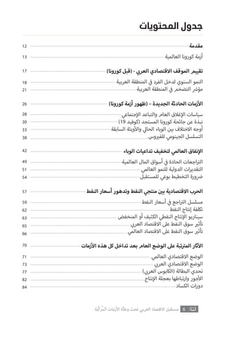 6‫ّﺑﺔ‬‫ﻛ‬‫ُﺭ‬‫ﻤ‬‫ﺍﻟ‬ ‫ﺍﻷﺯﻣﺎﺕ‬ ‫ﻭﻃﺄﺓ‬ ‫ﺗﺤﺖ‬ ‫ﺍﻟﻌﺮﺑﻲ‬ ‫ﺍﻻﻗﺘﺼﺎﺩ‬ ‫ﻣﺴﺘﻘﺒﻞ‬
‫المحتويات‬ ‫جدول‬
‫مقدمة‬
‫العالمية‬ ‫كورونا‬ ‫أزمة‬
12
13
)‫كورونا‬ ‫(قبل‬ - ‫ي‬ ‫ب‬�‫العر‬ ‫االقتصادي‬ ‫الموقف‬ ‫تقييم‬
‫العربية‬ ‫المنطقة‬ ‫ي‬
‫ف‬� ‫الفرد‬ ‫لدخل‬ ‫السنوي‬ ‫النمو‬
‫العربية‬ ‫المنطقة‬ ‫ي‬
‫ف‬� ‫التضخم‬ ‫ش‬�‫مؤ‬
)‫كورونا‬ ‫أزمة‬ ‫(ظهور‬ – ‫الجديدة‬ ‫الحادثة‬ ‫زمات‬‫أ‬‫ال‬
‫جتماعي‬‫إ‬‫ال‬ ‫والتباعد‬ ‫العام‬ ‫غالق‬‫إ‬‫ال‬ ‫سياسات‬
)19 ‫(كوفيد‬ ‫المستجد‬ ‫كورونا‬ ‫جائحة‬ ‫عن‬ ‫نبذة‬
‫السابقة‬ ‫وبئة‬‫أ‬‫وال‬ ‫ي‬‫الحال‬ ‫الوباء‬ ‫ن‬ ‫ي‬�‫ب‬ ‫االختالف‬ ‫أوجه‬
‫وس‬ ‫ي‬�‫للف‬ ‫الجينومي‬ ‫التسلسل‬
‫الوباء‬ ‫تداعيات‬ ‫لتخفيف‬ ‫العالمي‬ ‫نفاق‬‫إ‬‫ال‬
‫العالمية‬ ‫المال‬ ‫أسواق‬ ‫ي‬
‫ف‬� ‫الحادة‬ ‫اجعات‬ ‫ت‬�‫ال‬
‫العالمي‬ ‫للنمو‬ ‫الدولية‬ ‫ات‬‫ر‬‫التقدي‬
‫للمستقبل‬ ‫بوعي‬ ‫التخطيط‬ ‫ورة‬ ‫ض‬�
‫النفط‬ ‫أسعار‬ ‫وتدهور‬ ‫النفط‬ ‫منتجي‬ ‫ن‬ ‫ي‬�‫ب‬ ‫االقتصادية‬ ‫الحرب‬
‫النفط‬ ‫أسعار‬ ‫ي‬
‫ف‬� ‫اجع‬ ‫ت‬�‫ال‬ ‫مسلسل‬
‫النفط‬ ‫إنتاج‬ ‫تكلفة‬
‫المنخفض‬ ‫أو‬ ‫الكثيف‬ ‫النفطي‬ ‫نتاج‬‫إ‬‫ال‬ ‫سيناريو‬
‫ي‬ ‫ب‬�‫العر‬ ‫االقتصاد‬ ‫عىل‬ ‫النفط‬ ‫سوق‬ ‫ي‬�‫تأث‬
‫العالمي‬ ‫االقتصاد‬ ‫عىل‬ ‫النفط‬ ‫سوق‬ ‫ي‬�‫تأث‬
‫زمات‬‫أ‬‫ال‬ ‫هذه‬ ‫كل‬ ‫تداخل‬ ‫بعد‬ ‫العام‬ ‫الوضع‬ ‫عىل‬ ‫تبة‬ ‫ت‬�‫الم‬ ‫ثار‬‫آ‬‫ال‬
‫العالمي‬ ‫االقتصادي‬ ‫الوضع‬
‫ي‬ ‫ب‬�‫العر‬ ‫االقتصادي‬ ‫الوضع‬
) ‫ي‬ ‫ب‬�‫العر‬ ‫(الكابوس‬ ‫البطالة‬ ‫تحدي‬
‫نتاج‬‫إ‬‫ال‬ ‫بعجلة‬ ‫تباطها‬‫ر‬‫وا‬ ‫جور‬‫أ‬‫ال‬
‫الكساد‬ ‫ات‬‫ر‬‫دو‬
17
18
21
26
28
30
33
38
42
49
51
54
57
59
62
63
65
66
70
71
73
77
82
84
 