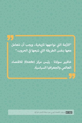 61‫ّﺑﺔ‬‫ﻛ‬‫ُﺭ‬‫ﻤ‬‫ﺍﻟ‬ ‫ﺍﻷﺯﻣﺎﺕ‬ ‫ﻭﻃﺄﺓ‬ ‫ﺗﺤﺖ‬ ‫ﺍﻟﻌﺮﺑﻲ‬ ‫ﺍﻻﻗﺘﺼﺎﺩ‬ ‫ﻣﺴﺘﻘﺒﻞ‬
‫نتعامل‬ ‫أن‬ ‫ويجب‬ ،‫تاريخية‬ ‫نواجهها‬ ‫ي‬
‫ت‬�‫ال‬ ‫زمة‬‫أ‬‫“ال‬
”.‫الحروب‬ ‫ي‬
‫ف‬� ‫نتبعها‬ ‫ي‬
‫ت‬�‫ال‬ ‫الطريقة‬ ‫بنفس‬ ‫معها‬
‫لالقتصاد‬ )Esade( ‫مركز‬ ‫رئيس‬ - ‫سوالنا‬ ‫ي‬�‫خافي‬
.‫السياسية‬ ‫افيا‬‫ر‬‫والجغ‬ ‫العالمي‬
“
“
 