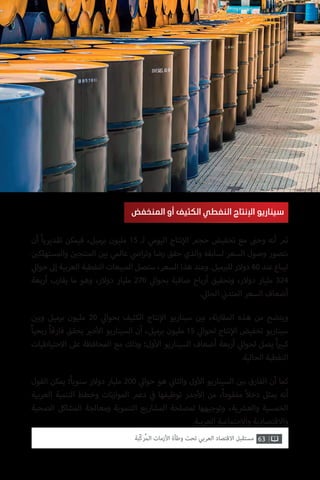 63‫ّﺑﺔ‬‫ﻛ‬‫ُﺭ‬‫ﻤ‬‫ﺍﻟ‬ ‫ﺍﻷﺯﻣﺎﺕ‬ ‫ﻭﻃﺄﺓ‬ ‫ﺗﺤﺖ‬ ‫ﺍﻟﻌﺮﺑﻲ‬ ‫ﺍﻻﻗﺘﺼﺎﺩ‬ ‫ﻣﺴﺘﻘﺒﻞ‬
‫أن‬ ً‫ا‬‫تقديري‬ ‫فيمكن‬ ،‫برميل‬ ‫مليون‬ 15 ‫لـ‬ ‫اليومي‬ ‫نتاج‬‫إ‬‫ال‬ ‫حجم‬ ‫تخفيض‬ ‫مع‬ ‫ت‬�‫وح‬ ‫أنه‬ ‫ثم‬
‫ن‬ ‫ي‬�‫والمستهلك‬ ‫ن‬ ‫ي‬�‫المنتج‬ ‫ن‬ ‫ي‬�‫ب‬ ‫عالمي‬ ‫ي‬
‫ض‬�‫ا‬‫ر‬‫وت‬ ‫رضا‬ ‫حقق‬ ‫والذي‬ ‫لسابقه‬ ‫السعر‬ ‫وصول‬ ‫نتصور‬
‫ي‬‫حوال‬ ‫إىل‬ ‫العربية‬ ‫النفطية‬ ‫المبيعات‬ ‫ستصل‬ ،‫السعر‬ ‫هذا‬ ‫وعند‬ .‫ميل‬ ‫ب‬�‫لل‬ ‫دوالر‬ 60 ‫عند‬ ‫ليباع‬
‫أربعة‬ ‫يقارب‬ ‫ما‬ ‫وهو‬ ،‫دوالر‬ ‫مليار‬ 270 ‫ي‬‫بحوال‬ ‫صافية‬ ‫أرباح‬ ‫وتحقيق‬ ،‫دوالر‬ ‫مليار‬ 324
. ‫ي‬‫الحال‬ ‫ي‬
‫ن‬�‫المتد‬ ‫السعر‬ ‫أضعاف‬
‫ن‬ ‫ي‬�‫وب‬ ‫برميل‬ ‫مليون‬ 20 ‫ي‬‫بحوال‬ ‫الكثيف‬ ‫نتاج‬‫إ‬‫ال‬ ‫سيناريو‬ ‫ن‬ ‫ي‬�‫ب‬ ،‫نة‬‫ر‬‫المقا‬ ‫هذه‬ ‫من‬ ‫ويتضح‬
ً‫ا‬‫ربحي‬ ً‫ا‬‫فارق‬ ‫يحقق‬ ‫ي‬�‫خ‬‫أ‬‫ال‬ ‫السيناريو‬ ‫أن‬ ،‫برميل‬ ‫مليون‬ 15 ‫ي‬‫لحوال‬ ‫نتاج‬‫إ‬‫ال‬ ‫تخفيض‬ ‫سيناريو‬
‫االحتياطيات‬ ‫عىل‬ ‫المحافظة‬ ‫مع‬ ‫وذلك‬ ‫ول؛‬‫أ‬‫ال‬ ‫السيناريو‬ ‫أضعاف‬ ‫أربعة‬ ‫ي‬‫لحوال‬ ‫يصل‬ ً‫ا‬ ‫ي‬�‫كب‬
.‫الحالية‬ ‫النفطية‬
‫القول‬ ‫يمكن‬ ‫؛‬ً‫ا‬‫سنوي‬ ‫دوالر‬ ‫مليار‬ 200 ‫ي‬‫حوال‬ ‫هو‬ ‫ي‬
‫ن‬�‫والثا‬ ‫ول‬‫أ‬‫ال‬ ‫السيناريو‬ ‫ن‬ ‫ي‬�‫ب‬ ‫الفارق‬ ‫أن‬ ‫كما‬
‫العربية‬ ‫التنمية‬ ‫وخطط‬ ‫نات‬‫ز‬‫الموا‬ ‫دعم‬ ‫ي‬
‫ف‬� ‫توظيفها‬ ‫جدر‬‫أ‬‫ال‬ ‫من‬ ،ُ‫ا‬‫مفقود‬ ً‫ال‬‫دخ‬ ‫يمثل‬ ‫أنه‬
‫الصحية‬ ‫المشاكل‬ ‫ومعالجة‬ ‫التنموية‬ ‫المشاريع‬ ‫لمصلحة‬ ‫وتوجيهها‬ ،‫ية‬ ‫ش‬�‫والع‬ ‫الخمسية‬
.‫العربية‬ ‫واالجتماعية‬ ‫واالقتصادية‬
‫المنخفض‬ ‫أو‬ ‫الكثيف‬ ‫النفطي‬ ‫اإلنتاج‬ ‫سيناريو‬
 