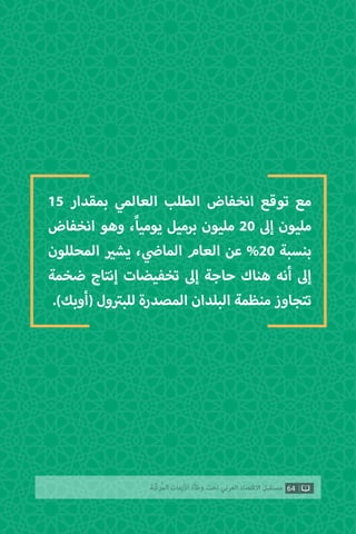 15 ‫بمقدار‬ ‫العالمي‬ ‫الطلب‬ ‫انخفاض‬ ‫توقع‬ ‫مع‬
‫انخفاض‬ ‫وهو‬ ،ً‫ا‬‫يومي‬ ‫برميل‬ ‫مليون‬ 20 ‫إىل‬ ‫مليون‬
‫المحللون‬ ‫ي‬�‫يش‬ ، ‫ي‬
‫ض‬�‫الما‬ ‫العام‬ ‫عن‬ %20 ‫بنسبة‬
‫ضخمة‬ ‫إنتاج‬ ‫تخفيضات‬ ‫إىل‬ ‫حاجة‬ ‫هناك‬ ‫أنه‬ ‫إىل‬
.)‫(أوبك‬ ‫ول‬ ‫ت‬�‫للب‬ ‫المصدرة‬ ‫البلدان‬ ‫منظمة‬ ‫تتجاوز‬
64‫ّﺑﺔ‬‫ﻛ‬‫ُﺭ‬‫ﻤ‬‫ﺍﻟ‬ ‫ﺍﻷﺯﻣﺎﺕ‬ ‫ﻭﻃﺄﺓ‬ ‫ﺗﺤﺖ‬ ‫ﺍﻟﻌﺮﺑﻲ‬ ‫ﺍﻻﻗﺘﺼﺎﺩ‬ ‫ﻣﺴﺘﻘﺒﻞ‬
 