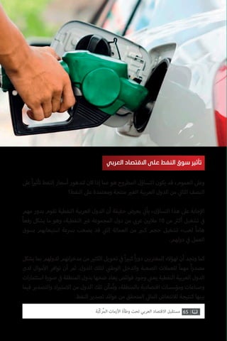 65‫ّﺑﺔ‬‫ﻛ‬‫ُﺭ‬‫ﻤ‬‫ﺍﻟ‬ ‫ﺍﻷﺯﻣﺎﺕ‬ ‫ﻭﻃﺄﺓ‬ ‫ﺗﺤﺖ‬ ‫ﺍﻟﻌﺮﺑﻲ‬ ‫ﺍﻻﻗﺘﺼﺎﺩ‬ ‫ﻣﺴﺘﻘﺒﻞ‬
‫عىل‬ ً‫ا‬ ‫ي‬�‫تأث‬ ‫النفط‬ ‫أسعار‬ ‫لتدهور‬ ‫كان‬ ‫إذا‬ ‫عما‬ ‫هو‬ ‫المطروح‬ ‫التساؤل‬ ‫يكون‬ ‫قد‬ ،‫العموم‬ ‫وعىل‬
‫النفط؟‬ ‫عىل‬ ‫ومعتمدة‬ ‫منتجة‬ ‫ي‬�‫الغ‬ ‫العربية‬ ‫الدول‬ ‫من‬ ‫ي‬
‫ن‬�‫الثا‬ ‫النصف‬
‫مهم‬ ‫بدور‬ ‫تقوم‬ ‫النفطية‬ ‫العربية‬ ‫الدول‬ ‫أن‬ ‫حقيقة‬ ‫بعرض‬ ‫ي‬
‫ت‬�‫يأ‬ ،‫التساؤل‬ ‫هذا‬ ‫عىل‬ ‫جابة‬‫إ‬‫ال‬
ً‫ا‬‫رفع‬ ‫يشكل‬ ‫ما‬ ‫وهو‬ ،‫النفطية‬ ‫ي‬�‫غ‬ ‫المجموعة‬ ‫دول‬ ‫من‬ ‫ي‬ ‫ب‬�‫عر‬ ‫ن‬ ‫ي‬�‫مالي‬ 10 ‫من‬ ‫ث‬�‫أك‬ ‫تشغيل‬ ‫ي‬
‫ف‬�
‫بسوق‬ ‫استيعابهم‬ ‫برسعة‬ ‫يصعب‬ ‫قد‬ ‫ي‬
‫ت‬�‫ال‬ ‫العمالة‬ ‫من‬ ‫ي‬�‫كب‬ ‫حجم‬ ‫تشغيل‬ ‫لعبء‬ ً‫ا‬‫هام‬
.‫دولهم‬ ‫ي‬
‫ف‬� ‫العمل‬
‫يشكل‬ ‫بما‬ ‫لدولهم‬ ‫اتهم‬‫ر‬‫مدخ‬ ‫من‬ ‫ي‬�‫الكث‬ ‫تحويل‬ ‫ي‬
‫ف‬� ً‫ا‬ ‫ي‬�‫كب‬ ً‫ا‬‫ر‬‫دو‬ ‫ن‬ ‫ي‬�‫ب‬ ‫ت‬�‫المغ‬ ‫لهؤالء‬ ‫أن‬ ‫ونجد‬ ‫كما‬
‫لدى‬ ‫موال‬‫أ‬‫ال‬ ‫توافر‬ ‫أن‬ ‫ثم‬ .‫الدول‬ ‫لتلك‬ ‫ي‬
‫ن‬�‫الوط‬ ‫والدخل‬ ‫الصعبة‬ ‫للعمالت‬ ً‫ا‬‫مهم‬ ً‫ا‬‫ر‬‫مصد‬
‫ات‬‫ر‬‫استثما‬ ‫صورة‬ ‫ي‬
‫ف‬� ‫المنطقة‬ ‫بدول‬ ‫ضخها‬ ‫يعاد‬ ‫فوائض‬ ‫وجود‬ ‫ي‬
‫ن‬�‫يع‬ ‫النفطية‬ ‫العربية‬ ‫الدول‬
‫فيما‬ ‫والتصدير‬ ‫اد‬ ‫ي‬�‫االست‬ ‫من‬ ‫الدول‬ ‫تلك‬ ‫ّن‬‫ك‬‫م‬ُ‫ت‬‫و‬ ،‫بالمنطقة‬ ‫اقتصادية‬ ‫ومؤسسات‬ ‫وصناعات‬
.‫النفط‬ ‫تصدير‬ ‫عوائد‬ ‫من‬ ‫المتحقق‬ ‫ي‬‫المال‬ ‫لالنتعاش‬ ‫كنتيجة‬ ‫بينها‬
‫العربي‬ ‫االقتصاد‬ ‫على‬ ‫النفط‬ ‫سوق‬ ‫تأثير‬
 
