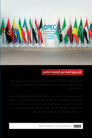 66‫ّﺑﺔ‬‫ﻛ‬‫ُﺭ‬‫ﻤ‬‫ﺍﻟ‬ ‫ﺍﻷﺯﻣﺎﺕ‬ ‫ﻭﻃﺄﺓ‬ ‫ﺗﺤﺖ‬ ‫ﺍﻟﻌﺮﺑﻲ‬ ‫ﺍﻻﻗﺘﺼﺎﺩ‬ ‫ﻣﺴﺘﻘﺒﻞ‬
- ‫فقط‬ ‫العربية‬ ‫الدول‬ ‫عىل‬ ‫العالمي‬ ‫النفط‬ ‫بيع‬ ‫سعر‬ ‫عدالة‬ ‫من‬ ‫المتحققة‬ ‫الفوائد‬ ‫تتوقف‬ ‫وال‬
‫والسلع‬ ‫للبضائع‬ ‫التجاري‬ ‫الرواج‬ ‫ي‬
‫ف‬� ً‫ا‬ ‫ي‬�‫كب‬ ً‫ا‬‫ر‬‫دو‬ ‫لها‬ ‫أن‬ ‫نجد‬ ‫بل‬ - ‫النفطية‬ ‫ي‬�‫غ‬ ‫أو‬ ‫النفطية‬ ‫سواء‬
.‫العالمي‬ ‫السوق‬ ‫ي‬
‫ف‬�
‫ومن‬ ،‫والسلع‬ ‫للبضائع‬ ‫عالية‬ ‫طلب‬ ‫وجهة‬ ً‫ا‬‫مستورد‬ ‫يعد‬ ،‫الخليجي‬ ‫وخاصة‬ ‫ي‬ ‫ب‬�‫العر‬ ‫فالسوق‬
‫تحافظ‬ ‫أن‬ - ‫ي‬
‫ن‬�‫الصي‬ ‫والسوق‬ ‫ي‬ ‫ب‬�‫ورو‬‫أ‬‫ال‬ ‫السوق‬ ‫خاصة‬ - ‫والمصدرة‬ ‫المنتجة‬ ‫الدول‬ ‫مصلحة‬
‫ار‬ ‫ض‬�‫وأ‬ ‫ي‬�‫كب‬ ‫اجع‬‫ر‬‫ت‬ ‫ي‬
‫ف‬� ‫يتسبب‬ ‫قد‬ ،‫ذلك‬ ‫وعكس‬ .‫المالية‬ ‫سيولتها‬ ‫عىل‬ ‫العربية‬ ‫المنطقة‬ ‫دول‬
‫لن‬ ‫ما‬ ‫وهو‬ ،‫المعتاد‬ ‫دوره‬ ‫عن‬ ‫مهم‬ ‫سوق‬ ‫توقف‬ ‫اء‬‫ر‬‫ج‬ ‫العالمية؛‬ ‫التجارة‬ ‫بحركة‬ ‫تخل‬ ‫قد‬
.‫قل‬‫أ‬‫ال‬ ‫عىل‬ ‫ي‬�‫القص‬ ‫المدى‬ ‫ي‬
‫ف‬� ‫ى‬ ‫ب‬�‫الك‬ ‫الصناعية‬ ‫الدول‬ ‫به‬ ‫ترغب‬
‫العالمي‬ ‫االقتصاد‬ ‫على‬ ‫النفط‬ ‫سوق‬ ‫تأثير‬
 