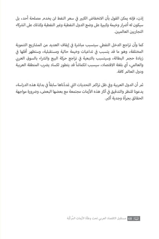 68‫ّﺑﺔ‬‫ﻛ‬‫ُﺭ‬‫ﻤ‬‫ﺍﻟ‬ ‫ﺍﻷﺯﻣﺎﺕ‬ ‫ﻭﻃﺄﺓ‬ ‫ﺗﺤﺖ‬ ‫ﺍﻟﻌﺮﺑﻲ‬ ‫ﺍﻻﻗﺘﺼﺎﺩ‬ ‫ﻣﺴﺘﻘﺒﻞ‬
‫بل‬ ،‫أحد‬ ‫مصلحة‬ ‫يخدم‬ ‫لن‬ ‫النفط‬ ‫سعر‬ ‫ي‬
‫ف‬� ‫ي‬�‫الكب‬ ‫االنخفاض‬ ‫بأن‬ ‫القول‬ ‫يمكن‬ ‫فإنه‬ ،‫إذن‬
‫كاء‬ ‫ش‬�‫ال‬ ‫عىل‬ ‫وكذلك‬ ‫النفطية‬ ‫ي‬�‫وغ‬ ‫النفطية‬ ‫الدول‬ ‫وضع‬ ‫عىل‬ ‫ة‬ ‫ي‬�‫وكب‬ ‫وخيمة‬ ‫ار‬ ‫ض‬�‫أ‬ ‫له‬ ‫سيكون‬
. ‫ن‬ ‫ي‬�‫العالمي‬ ‫ن‬ ‫ي‬�‫التجاري‬
‫التنموية‬ ‫المشاريع‬ ‫من‬ ‫العديد‬ ‫إيقاف‬ ‫ي‬
‫ف‬� ‫ة‬ ‫ش‬�‫مبا‬ ‫سيتسبب‬ ‫النفطي‬ ‫الدخل‬ ‫اجع‬‫ر‬‫ت‬ ‫وأن‬ ‫كما‬
‫ي‬
‫ف‬� ‫أقلها‬ ‫وستظهر‬ ،‫ومستقبلية‬ ‫حالية‬ ‫وخيمة‬ ‫تداعيات‬ ‫ي‬
‫ف‬� ‫يتسبب‬ ‫قد‬ ‫ما‬ ‫وهو‬ ،‫المختلفة‬
‫ي‬ ‫ب‬�‫العر‬ ‫بالسوق‬ ‫اء‬ ‫ش‬�‫وال‬ ‫البيع‬ ‫حركة‬ ‫اجع‬‫ر‬‫ت‬ ‫ي‬
‫ف‬� ‫بالتبعية‬ ‫وسيتسبب‬ ،‫البطالة‬ ‫حجم‬ ‫زيادة‬
‫العربية‬ ‫المنطقة‬ ‫ي�ضب‬ ‫لكساد‬ ‫يتطور‬ ‫قد‬ ً‫ا‬‫انكماش‬ ‫سيسبب‬ ،‫االقتصاد‬ ‫بلغة‬ ‫أي‬ ،‫والعالمي‬
.‫كافة‬ ‫العالم‬ ‫ودول‬
،‫اسة‬‫ر‬‫الد‬ ‫هذه‬ ‫بداية‬ ‫ي‬
‫ف‬� ً‫ا‬‫سابق‬ ‫ناها‬ّ‫د‬‫د‬َ‫ع‬ ‫ي‬
‫ت‬�‫ال‬ ‫التحديات‬ ‫اكم‬‫ر‬‫ت‬ ‫ظل‬ ‫ي‬
‫ف‬�‫و‬ ‫العربية‬ ‫الدول‬ ‫أن‬ ‫ثم‬
‫مواجهة‬ ‫ورة‬ ‫ض‬�‫و‬ ،‫البعض‬ ‫بعضها‬ ‫مع‬ ‫مجتمعة‬ ‫زمات‬‫أ‬‫ال‬ ‫هذه‬ ‫آثار‬ ‫ي‬
‫ف‬� ‫والتدقيق‬ ‫للنظر‬ ‫يدعونا‬
. ‫ب‬�‫أك‬ ‫وجدية‬ ‫أة‬‫ر‬‫بج‬ ‫الحقائق‬
 