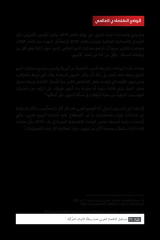 71‫ّﺑﺔ‬‫ﻛ‬‫ُﺭ‬‫ﻤ‬‫ﺍﻟ‬ ‫ﺍﻷﺯﻣﺎﺕ‬ ‫ﻭﻃﺄﺓ‬ ‫ﺗﺤﺖ‬ ‫ﺍﻟﻌﺮﺑﻲ‬ ‫ﺍﻻﻗﺘﺼﺎﺩ‬ ‫ﻣﺴﺘﻘﺒﻞ‬
2020 ‫يناير‬ 11 .‫النمو‬ ‫وتحديات‬ ‫العالمي‬ ‫االقتصاد‬ :‫االقتصادية‬ ‫جريدة‬ .16
https://www.aleqt.com/2020/01/11/article_1743536.html
.2019 ،‫العربية‬ ‫االقتصادية‬ ‫الوحدة‬ ‫مجلس‬ ،‫العربية‬ ‫المنطقة‬ ‫ي‬
‫ف‬� ‫عمار‬‫إ‬‫ال‬ ‫إعادة‬ ،‫محمد‬ ‫ي‬‫عل‬ ،‫الخوري‬ .17
‫فإن‬ ، ‫ن‬ ‫ي‬�‫ت‬ ‫ي‬�‫خ‬‫أ‬‫ال‬ ‫ن‬ ‫ي‬�‫زمت‬‫أ‬‫ال‬ ‫وقبل‬ ،2019 ‫العام‬ ‫نهاية‬ ‫ت‬�‫ح‬ ‫ي‬‫الدول‬ ‫البنك‬ ‫حصاءات‬‫إ‬‫ل‬ ‫وبالرجوع‬
،2008 ‫العام‬ ‫منذ‬ ‫تشهده‬ ‫لم‬ ً‫ا‬‫اجع‬‫ر‬‫ت‬ 2019 ‫بالعام‬ ‫شهدت‬ ‫العالمية‬ ‫االقتصادية‬ ‫وضاع‬‫أ‬‫ال‬
‫من‬ ‫أقل‬ ‫وهو‬ %2.5 ‫حول‬ ‫لتدور‬ ‫العالمي‬ ‫النمو‬ ‫معدالت‬ ‫اجع‬ ‫ت‬�‫ت‬ ‫أن‬ ‫حينها‬ ‫التقارير‬ ‫وتوقعت‬
.‫سبق‬‫أ‬‫ال‬ ‫العام‬ ‫عن‬ %1 ‫من‬ ‫وأقل‬ - ‫السابقة‬ ‫توقعاته‬
‫النمو‬ ‫معدالت‬ ‫اجع‬‫ر‬‫وت‬ ‫ن‬ ‫ي‬�‫والص‬ ‫أمريكا‬ ‫ن‬ ‫ي‬�‫ب‬ ‫التجارية‬ ‫للحرب‬ ‫كنتيجة‬ ‫التوقعات‬ ‫هذه‬ ‫وجاءت‬
،‫كات‬ ‫ش‬�‫بال‬ ‫تبط‬‫ر‬‫ت‬ ‫ي‬
‫ت‬�‫ال‬ ‫وتلك‬ ‫السيادية‬ ‫الديون‬ ‫اكم‬‫ر‬‫ت‬ ‫أثر‬ ‫ذلك‬ ‫إىل‬ ‫أضف‬ .‫عامة‬ ‫بصفة‬ ‫ي‬‫الدول‬
‫ار‬‫ر‬‫استم‬ ‫وسط‬ ،‫الفائدة‬ ‫سعار‬‫أ‬‫ل‬ ً‫ا‬‫جد‬ ‫ي‬�‫الكب‬ ‫االنخفاض‬ ‫بفعل‬ ‫ايدت‬‫ز‬‫ت‬ ‫ي‬
‫ت‬�‫ال‬ ‫اد‬‫ر‬‫ف‬‫أ‬‫ال‬ ‫ديون‬ ‫ت‬�‫وح‬
‫ات‬‫ر‬‫تحذي‬ ‫من‬ ‫الرغم‬ ‫عىل‬ ،‫طويلة‬ ‫أشهر‬ ‫منذ‬ ‫صفرية‬ ‫أو‬ ‫سلبية‬ ‫فائدة‬ ‫ي‬
‫ن‬�‫بتب‬ ‫الدول‬ ‫بعض‬
16
.‫أشكالها‬ ‫بكل‬ ‫الديون‬ ‫مسألة‬ ‫ي‬
‫ف‬� ‫االنفالت‬ ‫مغبة‬ ‫من‬ ‫الدولية‬ ‫المؤسسات‬
‫اكمة‬ ‫ت‬�‫الم‬‫ثار‬‫آ‬‫ال‬‫بسبب‬ً‫ا‬‫اجع‬‫ر‬‫ت‬ ‫ث‬�‫أك‬‫كان‬‫فقد‬ ‫ي‬ ‫ب‬�‫العر‬‫الوضع‬‫أما‬. ‫ي‬‫الدول‬‫المستوى‬‫عىل‬‫هذا‬‫كان‬
‫ي‬
‫ت‬�‫وال‬ ، ‫ي‬ ‫ب‬�‫العر‬ ‫الربيع‬ ‫بأحداث‬ ‫عليه‬ ‫االصطالح‬ ‫تم‬ ‫ما‬ ‫ابات‬‫ر‬‫واضط‬ ‫ات‬‫ر‬‫ثو‬ ‫تدادات‬‫ر‬‫ا‬ ‫عن‬
‫عمليات‬ ‫بأن‬ ،2019 ‫عام‬ ‫ي‬
‫ف‬� ‫العربية‬ ‫االقتصادية‬ ‫الوحدة‬ ‫مجلس‬ ‫أصدرها‬ ‫اسة‬‫ر‬‫د‬ ‫أوضحت‬
17
.‫ابات‬‫ر‬‫االضط‬ ‫هذه‬ ‫آثار‬ ‫لمعالجة‬ ‫دوالر‬ ‫ترليون‬ ‫من‬ ‫ث‬�‫أك‬ ‫وحدها‬ ‫ستتطلب‬ ‫البناء‬ ‫إعادة‬
‫العالمي‬ ‫االقتصادي‬ ‫الوضع‬
 