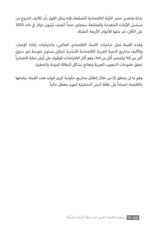 74‫ّﺑﺔ‬‫ﻛ‬‫ُﺭ‬‫ﻤ‬‫ﺍﻟ‬ ‫ﺍﻷﺯﻣﺎﺕ‬ ‫ﻭﻃﺄﺓ‬ ‫ﺗﺤﺖ‬ ‫ﺍﻟﻌﺮﺑﻲ‬ ‫ﺍﻻﻗﺘﺼﺎﺩ‬ ‫ﻣﺴﺘﻘﺒﻞ‬
‫من‬ ‫الخروج‬ ‫تكاليف‬ ‫بأن‬ ‫القول‬ ‫يمكن‬ ‫فإنه‬ ،‫عة‬ّ‫جم‬ُ‫الم‬ ‫االقتصادية‬ ‫زمة‬‫أ‬‫ال‬ ‫حجم‬ ‫ولتقدير‬ ‫بداية‬
2020 ‫عام‬ ‫ي‬
‫ف‬� ‫دوالر‬ ‫ترليون‬ ‫النصف‬ ً‫ا‬‫حتم‬ ‫ستتجاوز‬ ‫والمتتابعة‬ ‫المتعددة‬ ‫زمات‬‫أ‬‫ال‬ ‫مسلسل‬
.‫المقبلة‬ ‫ربعة‬‫أ‬‫ال‬ ‫عوام‬‫أ‬‫لل‬ ‫مثلها‬ ‫ثم‬ ،‫قل‬‫أ‬‫ال‬ ‫عىل‬
،‫عمار‬‫إ‬‫ال‬ ‫إعادة‬ ‫واحتياجات‬ ،‫العالمي‬ ‫االقتصادي‬ ‫الكساد‬ ‫تداعيات‬ ‫تمثل‬ ‫القيمة‬ ‫وهذه‬
‫سنوي‬ ‫نمو‬ ‫متوسط‬ ‫مستوى‬ ‫ن‬ ‫ي‬�‫لتمك‬ ‫ساسية‬‫أ‬‫ال‬ ‫االقتصادية‬ ‫العربية‬ ‫التنمية‬ ‫مشاريع‬ ‫وتكاليف‬
ً‫ا‬‫اقتصادي‬ ‫صلبة‬ ‫أرض‬ ‫عىل‬ ‫للوقوف‬ ‫اضات‬ ‫ت‬�‫االف‬ ‫أقل‬ ‫وهو‬ ،%4 ‫من‬ ‫أقل‬ ‫وتضخم‬ %5 ‫من‬ ‫ب‬�‫أك‬
.‫ة‬ ‫ي‬�‫والخط‬ ‫المزمنة‬ ‫البطالة‬ ‫مشاكل‬ ‫وتعالج‬ ‫العربية‬ ‫الشعوب‬ ‫طموحات‬ ‫تحقق‬
‫وضخها‬ ،‫القيمة‬ ‫هذه‬ ‫لتوليد‬ ‫ى‬ ‫ب‬�‫ك‬ ‫حكومية‬ ‫مشاريع‬ ‫إطالق‬ ‫خالل‬ ‫من‬ ‫إال‬ ‫يتحقق‬ ‫لن‬ ‫ما‬ ‫وهو‬
.ً‫ا‬‫حالي‬ ‫معطل‬ ‫كمورد‬ ‫التشغيلية‬ ‫ش‬�‫الب‬ ‫طاقة‬ ‫عىل‬ ً‫ا‬‫اعتماد‬ ‫باالقتصاد‬
 