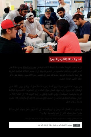 77‫ّﺑﺔ‬‫ﻛ‬‫ُﺭ‬‫ﻤ‬‫ﺍﻟ‬ ‫ﺍﻷﺯﻣﺎﺕ‬ ‫ﻭﻃﺄﺓ‬ ‫ﺗﺤﺖ‬ ‫ﺍﻟﻌﺮﺑﻲ‬ ‫ﺍﻻﻗﺘﺼﺎﺩ‬ ‫ﻣﺴﺘﻘﺒﻞ‬
‫العالم‬ ‫حول‬ ‫البطالة‬ ‫معدالت‬ ‫فع‬ ‫ت‬�‫س‬ ”‫“كورونا‬ ‫أزمة‬ ..‫مخيفة‬ ‫وأرقام‬ ‫متشائمة‬ ‫توقعات‬ :‫الحرة‬ ‫صحيفة‬ .18
https://rb.gy/bv2haf
‫الدخل‬ ‫ومتوسط‬ ‫البطالة‬ ‫معدالت‬ ‫هي‬ ‫االقتصادية‬ ‫للحالة‬ ‫ساسية‬‫أ‬‫ال‬ ‫جمات‬ ‫ت‬�‫ال‬ ‫أهم‬ ‫أحد‬ ‫إن‬
‫تبة‬ ‫ت‬�‫الم‬ ‫العالمية‬ ‫البطالة‬ ‫حجم‬ ‫أن‬ ‫إىل‬ ‫الدولية‬ ‫التقارير‬ ‫من‬ ‫العديد‬ ‫أشارت‬ ‫وقد‬ .‫للفرد‬ ‫العام‬
‫قل‬‫أ‬‫ال‬ ‫عىل‬ ‫وظيفة‬ ‫مليون‬ 200 ‫نحو‬ ‫تقليص‬ ‫إىل‬ ‫تصل‬ ‫قد‬ ‫وحدها‬ ‫كورونا‬ ‫وباء‬ ‫جائحة‬ ‫أزمة‬ ‫عىل‬
.‫المقبلة‬ ‫الثالثة‬ ‫شهر‬‫أ‬‫ال‬ ‫خالل‬
‫حول‬ 2020 ‫إبريل‬ ‫ي‬
‫ف‬� ‫الدولية‬ ‫العمل‬ ‫منظمة‬ ‫من‬ ‫الصادر‬ ‫التقرير‬ ‫هو‬ ،‫التقارير‬ ‫هذه‬ ‫ن‬ ‫ي‬�‫ب‬ ‫ومن‬
‫لجائحة‬ ‫االقتصادية‬ ‫التداعيات‬ ‫إثر‬ ،‫العالم‬ ‫حول‬ ‫العمل‬ ‫سوق‬ ‫إليه‬ ‫سيؤول‬ ‫لما‬ ‫توقعاتها‬
‫من‬ %6.7 ‫إلغاء‬ ‫إىل‬ ”19 ‫“كوفيد‬ ‫أزمة‬ ‫عن‬ ‫الناتج‬ ‫الكساد‬ ‫يؤدي‬ ‫أن‬ ‫المنظمة‬ ‫وتوقعت‬ .‫كورونا‬
‫مليون‬ 195 ‫يعادل‬ ‫ما‬ ‫أي‬ ،2020 ‫عام‬ ‫من‬ ‫ي‬
‫ن‬�‫الثا‬ ‫النصف‬ ‫ي‬
‫ف‬� ‫العالم‬ ‫ي‬
‫ف‬� ‫العمل‬ ‫ساعات‬ ‫ي‬‫إجمال‬
.‫كامل‬ ‫بدوام‬ ‫وظيفة‬
125‫و‬ ،‫كامل‬ ‫بدوام‬ ‫عامل‬ ‫مليون‬ 12 ‫إىل‬ ‫وحدها‬ ‫أوروبا‬ ‫ي‬
‫ف‬� ‫ن‬ ‫ي‬�‫المرسح‬ ‫العمال‬ ‫عدد‬ ‫وسيصل‬
18
.‫الهادئ‬ ‫والمحيط‬ ‫آسيا‬ ‫ي‬
‫ف‬� ‫كامل‬ ‫بدوام‬ ‫عامل‬ ‫مليون‬
)‫العربي‬ ‫(الاكبوس‬ ‫البطالة‬ ‫تحدي‬
 