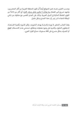 78‫ّﺑﺔ‬‫ﻛ‬‫ُﺭ‬‫ﻤ‬‫ﺍﻟ‬ ‫ﺍﻷﺯﻣﺎﺕ‬ ‫ﻭﻃﺄﺓ‬ ‫ﺗﺤﺖ‬ ‫ﺍﻟﻌﺮﺑﻲ‬ ‫ﺍﻻﻗﺘﺼﺎﺩ‬ ‫ﻣﺴﺘﻘﺒﻞ‬
،‫المت�ضرين‬ ‫ث‬�‫أك‬ ‫من‬ ‫العربية‬ ‫المنطقة‬ ‫تكون‬ ‫أن‬ ً‫ا‬‫أيض‬ ‫المتوقع‬ ‫فمن‬ ،‫نفسه‬ ‫التقرير‬ ‫وبحسب‬
‫من‬ %2.5 ‫من‬ ‫ث‬�‫أك‬ ‫أي‬ ‫كامل؛‬ ‫بدوام‬ ‫عامل‬ ‫ن‬ ‫ي‬�‫مالي‬ 5 ‫يعادل‬ ‫بما‬ ‫للعمال‬ ‫ي‬�‫كب‬ ‫ترسيح‬ ‫وتشهد‬
‫تنامي‬ ‫من‬ ‫مخاوف‬ ‫مع‬ ‫ي‬�‫القص‬ ‫المدى‬ ‫عىل‬ ‫وذلك‬ .‫العربية‬ ‫الدول‬ ‫ي‬
‫ف‬� ‫الحالية‬ ‫العاملة‬ ‫القوى‬
.‫عاجل‬ ‫بشكل‬ ‫الصدع‬ ‫هذا‬ ‫أب‬‫ر‬ ‫يتم‬ ‫لم‬ ‫ما‬ ‫الحقا‬ ‫البطالة‬
‫االستعداد‬ ‫بأهمية‬ ‫للتنويه‬ ‫ولكن‬ ،‫التخويف‬ ‫بهدف‬ ‫اسة‬‫ر‬‫بالد‬ ‫نورده‬ ‫ال‬ ‫ي‬�‫الخط‬ ‫الجانب‬ ‫وهذا‬
‫للهلع‬ ‫االستسالم‬ ‫عدم‬ ‫تستدعي‬ ،‫وحقائق‬ ‫معطيات‬ ‫وجود‬ ‫عىل‬ ‫والتنبيه‬ ،‫الحلول‬ ‫وتطوير‬ ‫له‬
. ‫ي‬ ‫ب‬�‫العر‬ ‫ار‬‫ر‬‫الق‬ ‫صناع‬ ‫مستويات‬ ‫كافة‬ ‫عىل‬ ‫مترسع‬ ‫بشكل‬ ‫الترصف‬ ‫أو‬
 